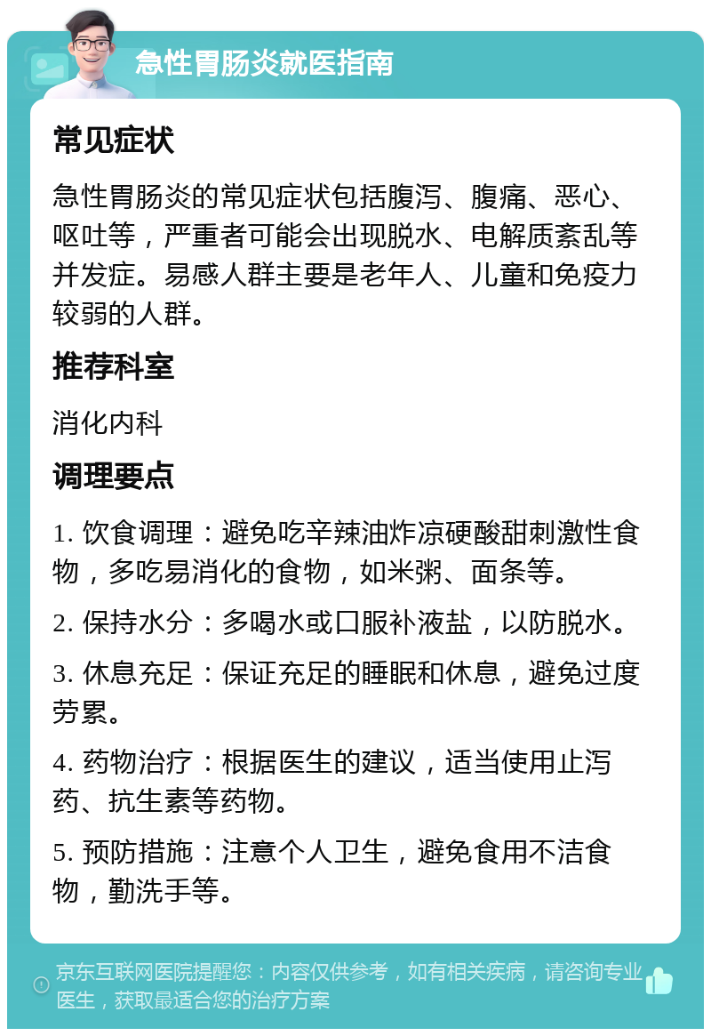 急性胃肠炎就医指南 常见症状 急性胃肠炎的常见症状包括腹泻、腹痛、恶心、呕吐等，严重者可能会出现脱水、电解质紊乱等并发症。易感人群主要是老年人、儿童和免疫力较弱的人群。 推荐科室 消化内科 调理要点 1. 饮食调理：避免吃辛辣油炸凉硬酸甜刺激性食物，多吃易消化的食物，如米粥、面条等。 2. 保持水分：多喝水或口服补液盐，以防脱水。 3. 休息充足：保证充足的睡眠和休息，避免过度劳累。 4. 药物治疗：根据医生的建议，适当使用止泻药、抗生素等药物。 5. 预防措施：注意个人卫生，避免食用不洁食物，勤洗手等。