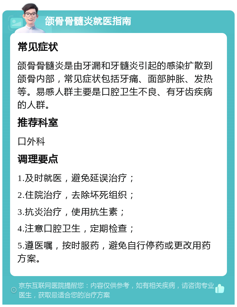 颌骨骨髓炎就医指南 常见症状 颌骨骨髓炎是由牙漏和牙髓炎引起的感染扩散到颌骨内部，常见症状包括牙痛、面部肿胀、发热等。易感人群主要是口腔卫生不良、有牙齿疾病的人群。 推荐科室 口外科 调理要点 1.及时就医，避免延误治疗； 2.住院治疗，去除坏死组织； 3.抗炎治疗，使用抗生素； 4.注意口腔卫生，定期检查； 5.遵医嘱，按时服药，避免自行停药或更改用药方案。