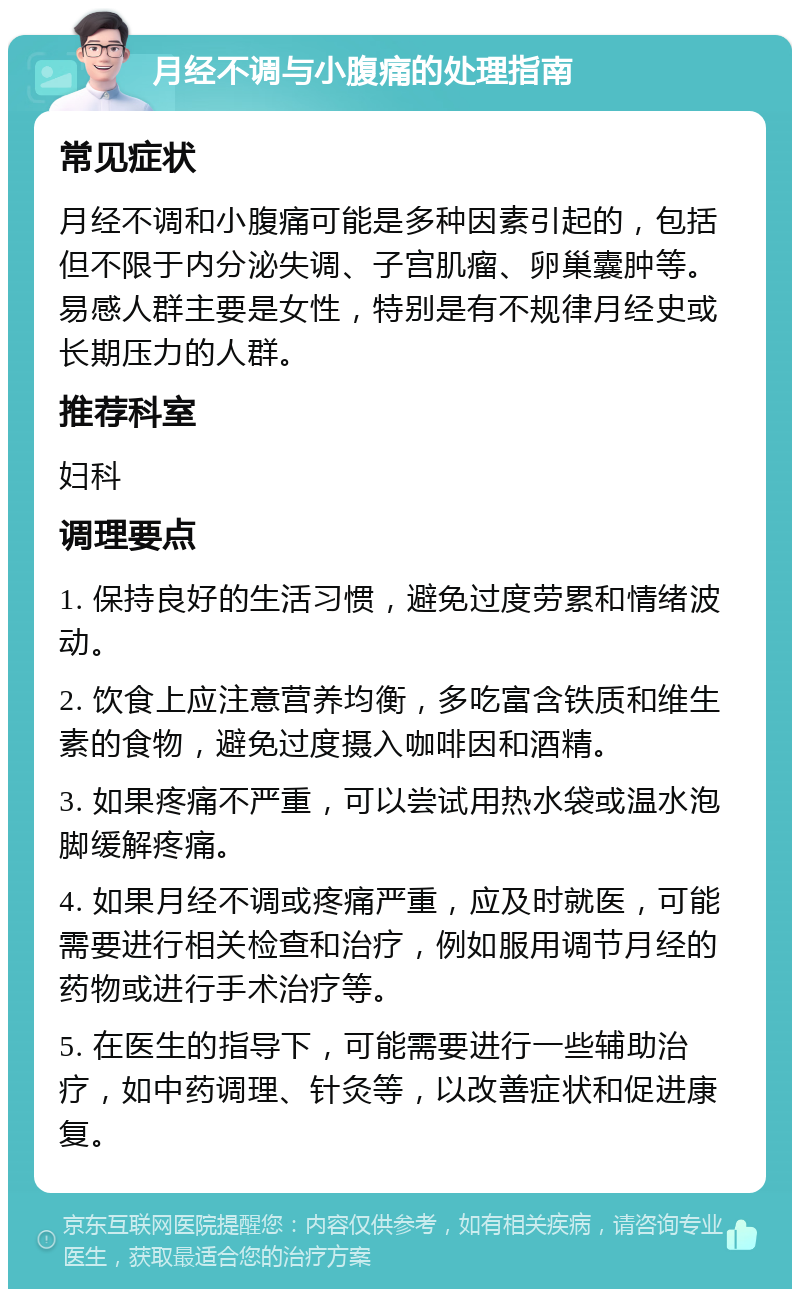 月经不调与小腹痛的处理指南 常见症状 月经不调和小腹痛可能是多种因素引起的，包括但不限于内分泌失调、子宫肌瘤、卵巢囊肿等。易感人群主要是女性，特别是有不规律月经史或长期压力的人群。 推荐科室 妇科 调理要点 1. 保持良好的生活习惯，避免过度劳累和情绪波动。 2. 饮食上应注意营养均衡，多吃富含铁质和维生素的食物，避免过度摄入咖啡因和酒精。 3. 如果疼痛不严重，可以尝试用热水袋或温水泡脚缓解疼痛。 4. 如果月经不调或疼痛严重，应及时就医，可能需要进行相关检查和治疗，例如服用调节月经的药物或进行手术治疗等。 5. 在医生的指导下，可能需要进行一些辅助治疗，如中药调理、针灸等，以改善症状和促进康复。