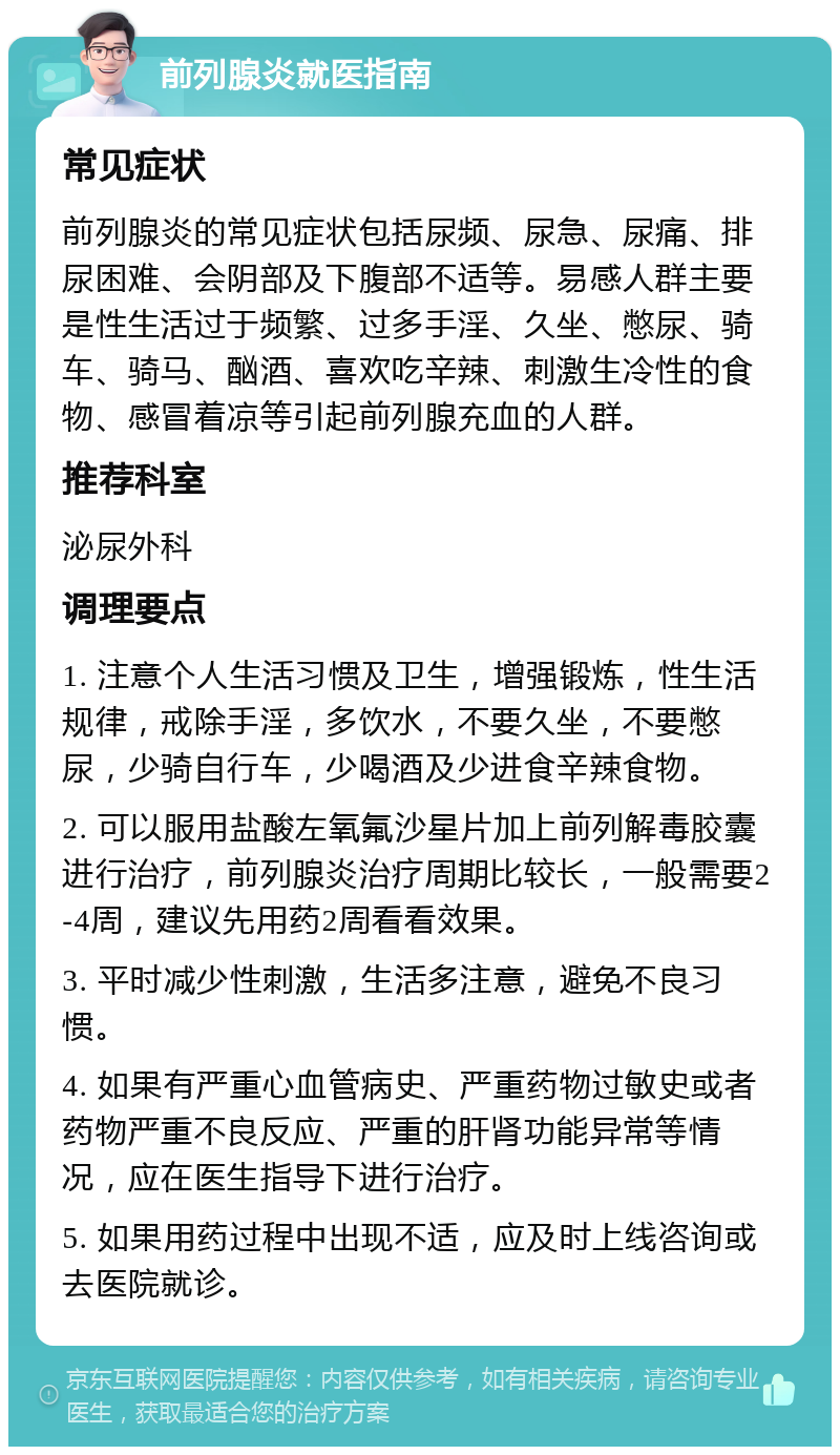 前列腺炎就医指南 常见症状 前列腺炎的常见症状包括尿频、尿急、尿痛、排尿困难、会阴部及下腹部不适等。易感人群主要是性生活过于频繁、过多手淫、久坐、憋尿、骑车、骑马、酗酒、喜欢吃辛辣、刺激生冷性的食物、感冒着凉等引起前列腺充血的人群。 推荐科室 泌尿外科 调理要点 1. 注意个人生活习惯及卫生，增强锻炼，性生活规律，戒除手淫，多饮水，不要久坐，不要憋尿，少骑自行车，少喝酒及少进食辛辣食物。 2. 可以服用盐酸左氧氟沙星片加上前列解毒胶囊进行治疗，前列腺炎治疗周期比较长，一般需要2-4周，建议先用药2周看看效果。 3. 平时减少性刺激，生活多注意，避免不良习惯。 4. 如果有严重心血管病史、严重药物过敏史或者药物严重不良反应、严重的肝肾功能异常等情况，应在医生指导下进行治疗。 5. 如果用药过程中出现不适，应及时上线咨询或去医院就诊。