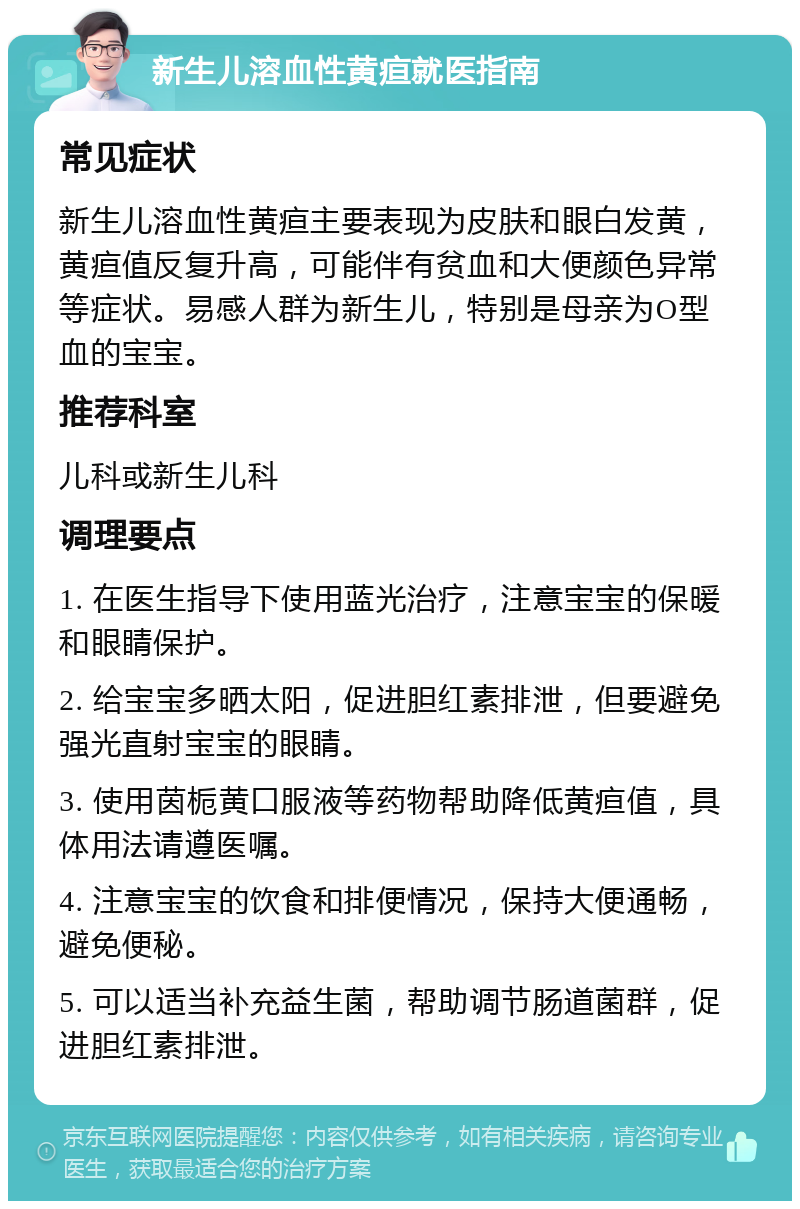 新生儿溶血性黄疸就医指南 常见症状 新生儿溶血性黄疸主要表现为皮肤和眼白发黄，黄疸值反复升高，可能伴有贫血和大便颜色异常等症状。易感人群为新生儿，特别是母亲为O型血的宝宝。 推荐科室 儿科或新生儿科 调理要点 1. 在医生指导下使用蓝光治疗，注意宝宝的保暖和眼睛保护。 2. 给宝宝多晒太阳，促进胆红素排泄，但要避免强光直射宝宝的眼睛。 3. 使用茵栀黄口服液等药物帮助降低黄疸值，具体用法请遵医嘱。 4. 注意宝宝的饮食和排便情况，保持大便通畅，避免便秘。 5. 可以适当补充益生菌，帮助调节肠道菌群，促进胆红素排泄。