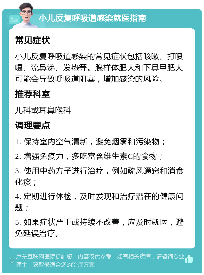 小儿反复呼吸道感染就医指南 常见症状 小儿反复呼吸道感染的常见症状包括咳嗽、打喷嚏、流鼻涕、发热等。腺样体肥大和下鼻甲肥大可能会导致呼吸道阻塞，增加感染的风险。 推荐科室 儿科或耳鼻喉科 调理要点 1. 保持室内空气清新，避免烟雾和污染物； 2. 增强免疫力，多吃富含维生素C的食物； 3. 使用中药方子进行治疗，例如疏风通窍和消食化痰； 4. 定期进行体检，及时发现和治疗潜在的健康问题； 5. 如果症状严重或持续不改善，应及时就医，避免延误治疗。