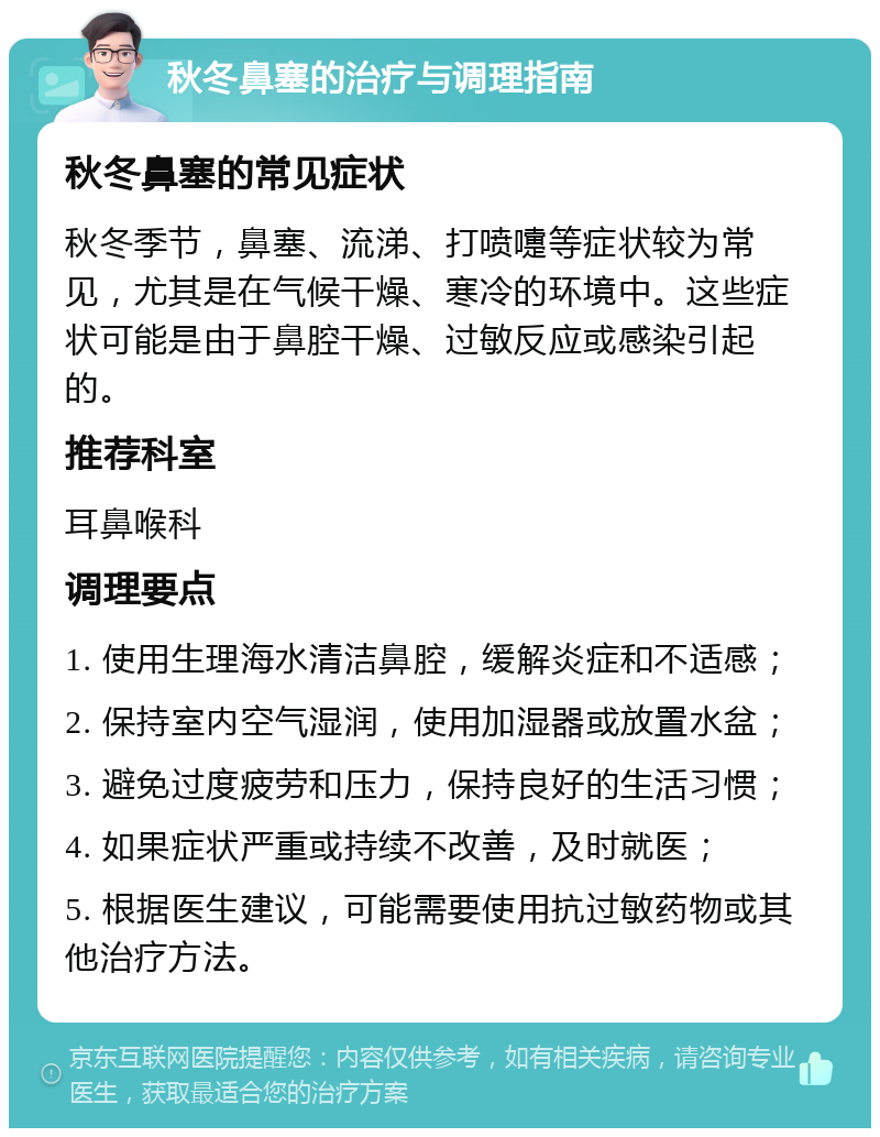 秋冬鼻塞的治疗与调理指南 秋冬鼻塞的常见症状 秋冬季节，鼻塞、流涕、打喷嚏等症状较为常见，尤其是在气候干燥、寒冷的环境中。这些症状可能是由于鼻腔干燥、过敏反应或感染引起的。 推荐科室 耳鼻喉科 调理要点 1. 使用生理海水清洁鼻腔，缓解炎症和不适感； 2. 保持室内空气湿润，使用加湿器或放置水盆； 3. 避免过度疲劳和压力，保持良好的生活习惯； 4. 如果症状严重或持续不改善，及时就医； 5. 根据医生建议，可能需要使用抗过敏药物或其他治疗方法。