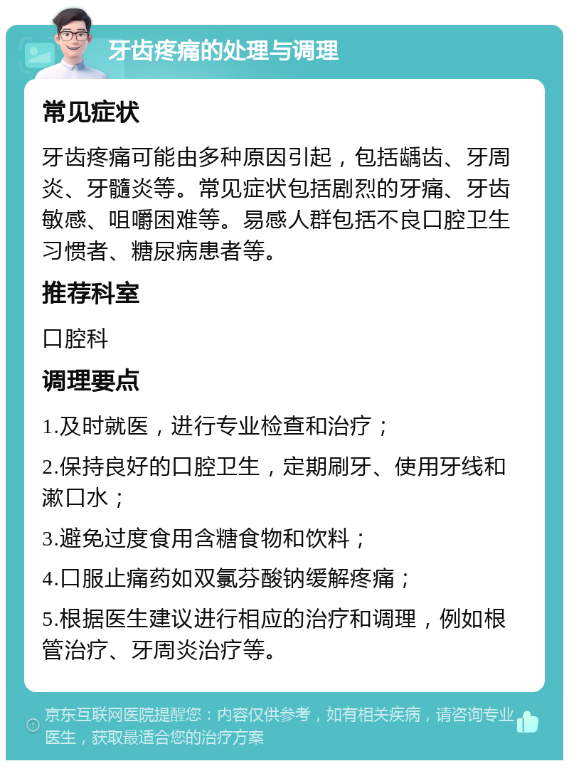 牙齿疼痛的处理与调理 常见症状 牙齿疼痛可能由多种原因引起，包括龋齿、牙周炎、牙髓炎等。常见症状包括剧烈的牙痛、牙齿敏感、咀嚼困难等。易感人群包括不良口腔卫生习惯者、糖尿病患者等。 推荐科室 口腔科 调理要点 1.及时就医，进行专业检查和治疗； 2.保持良好的口腔卫生，定期刷牙、使用牙线和漱口水； 3.避免过度食用含糖食物和饮料； 4.口服止痛药如双氯芬酸钠缓解疼痛； 5.根据医生建议进行相应的治疗和调理，例如根管治疗、牙周炎治疗等。