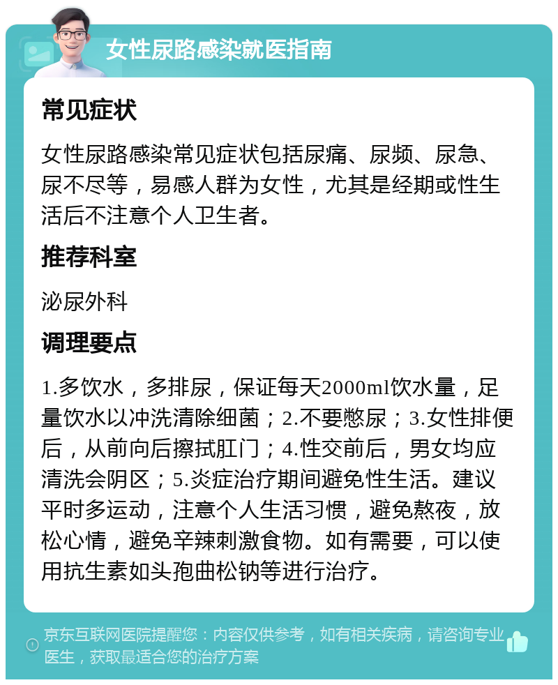 女性尿路感染就医指南 常见症状 女性尿路感染常见症状包括尿痛、尿频、尿急、尿不尽等，易感人群为女性，尤其是经期或性生活后不注意个人卫生者。 推荐科室 泌尿外科 调理要点 1.多饮水，多排尿，保证每天2000ml饮水量，足量饮水以冲洗清除细菌；2.不要憋尿；3.女性排便后，从前向后擦拭肛门；4.性交前后，男女均应清洗会阴区；5.炎症治疗期间避免性生活。建议平时多运动，注意个人生活习惯，避免熬夜，放松心情，避免辛辣刺激食物。如有需要，可以使用抗生素如头孢曲松钠等进行治疗。