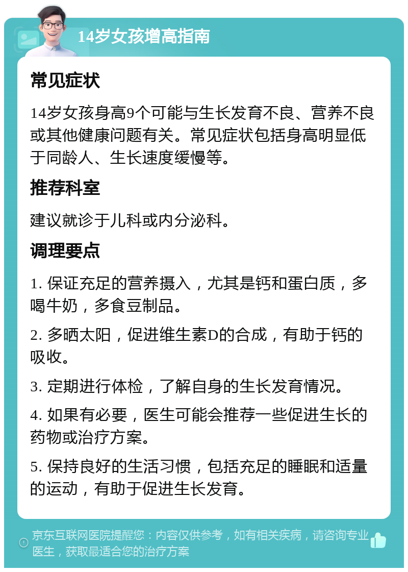 14岁女孩增高指南 常见症状 14岁女孩身高9个可能与生长发育不良、营养不良或其他健康问题有关。常见症状包括身高明显低于同龄人、生长速度缓慢等。 推荐科室 建议就诊于儿科或内分泌科。 调理要点 1. 保证充足的营养摄入，尤其是钙和蛋白质，多喝牛奶，多食豆制品。 2. 多晒太阳，促进维生素D的合成，有助于钙的吸收。 3. 定期进行体检，了解自身的生长发育情况。 4. 如果有必要，医生可能会推荐一些促进生长的药物或治疗方案。 5. 保持良好的生活习惯，包括充足的睡眠和适量的运动，有助于促进生长发育。