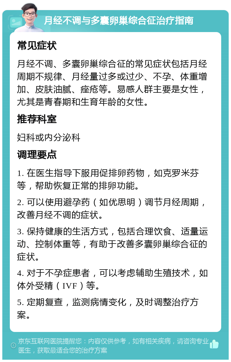 月经不调与多囊卵巢综合征治疗指南 常见症状 月经不调、多囊卵巢综合征的常见症状包括月经周期不规律、月经量过多或过少、不孕、体重增加、皮肤油腻、痤疮等。易感人群主要是女性，尤其是青春期和生育年龄的女性。 推荐科室 妇科或内分泌科 调理要点 1. 在医生指导下服用促排卵药物，如克罗米芬等，帮助恢复正常的排卵功能。 2. 可以使用避孕药（如优思明）调节月经周期，改善月经不调的症状。 3. 保持健康的生活方式，包括合理饮食、适量运动、控制体重等，有助于改善多囊卵巢综合征的症状。 4. 对于不孕症患者，可以考虑辅助生殖技术，如体外受精（IVF）等。 5. 定期复查，监测病情变化，及时调整治疗方案。