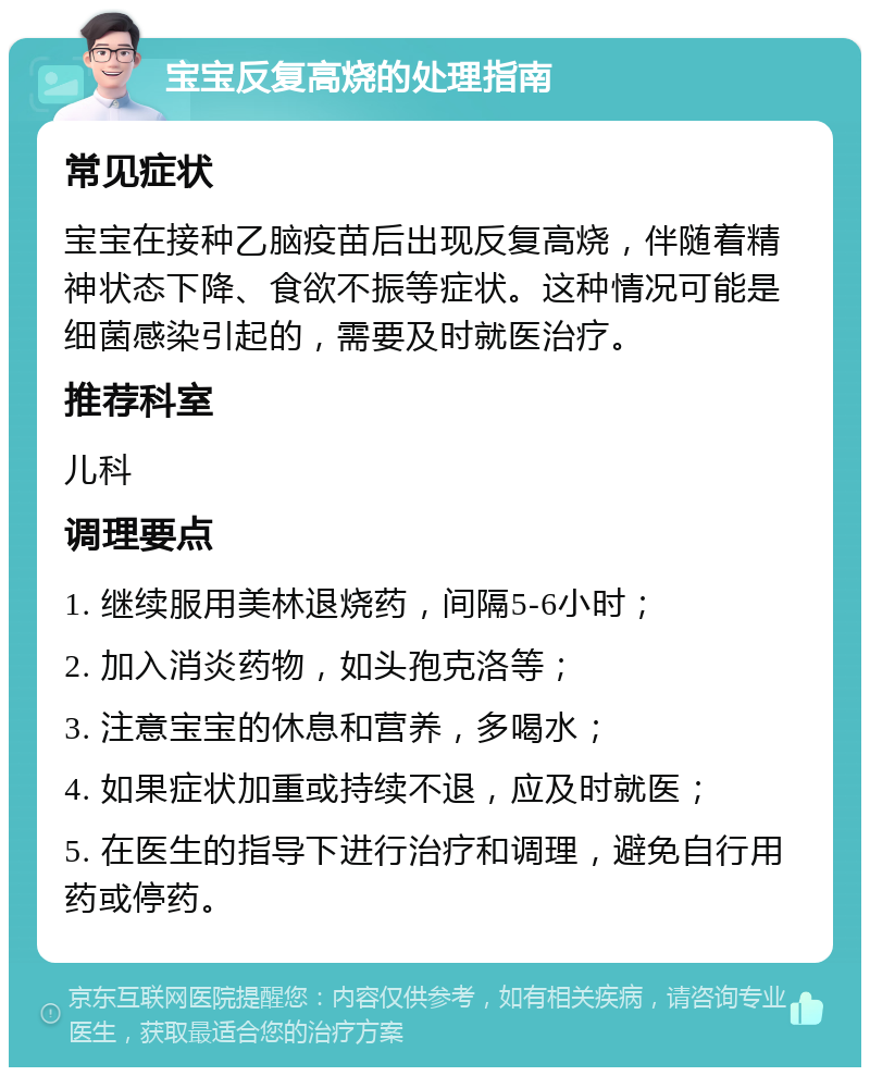 宝宝反复高烧的处理指南 常见症状 宝宝在接种乙脑疫苗后出现反复高烧，伴随着精神状态下降、食欲不振等症状。这种情况可能是细菌感染引起的，需要及时就医治疗。 推荐科室 儿科 调理要点 1. 继续服用美林退烧药，间隔5-6小时； 2. 加入消炎药物，如头孢克洛等； 3. 注意宝宝的休息和营养，多喝水； 4. 如果症状加重或持续不退，应及时就医； 5. 在医生的指导下进行治疗和调理，避免自行用药或停药。