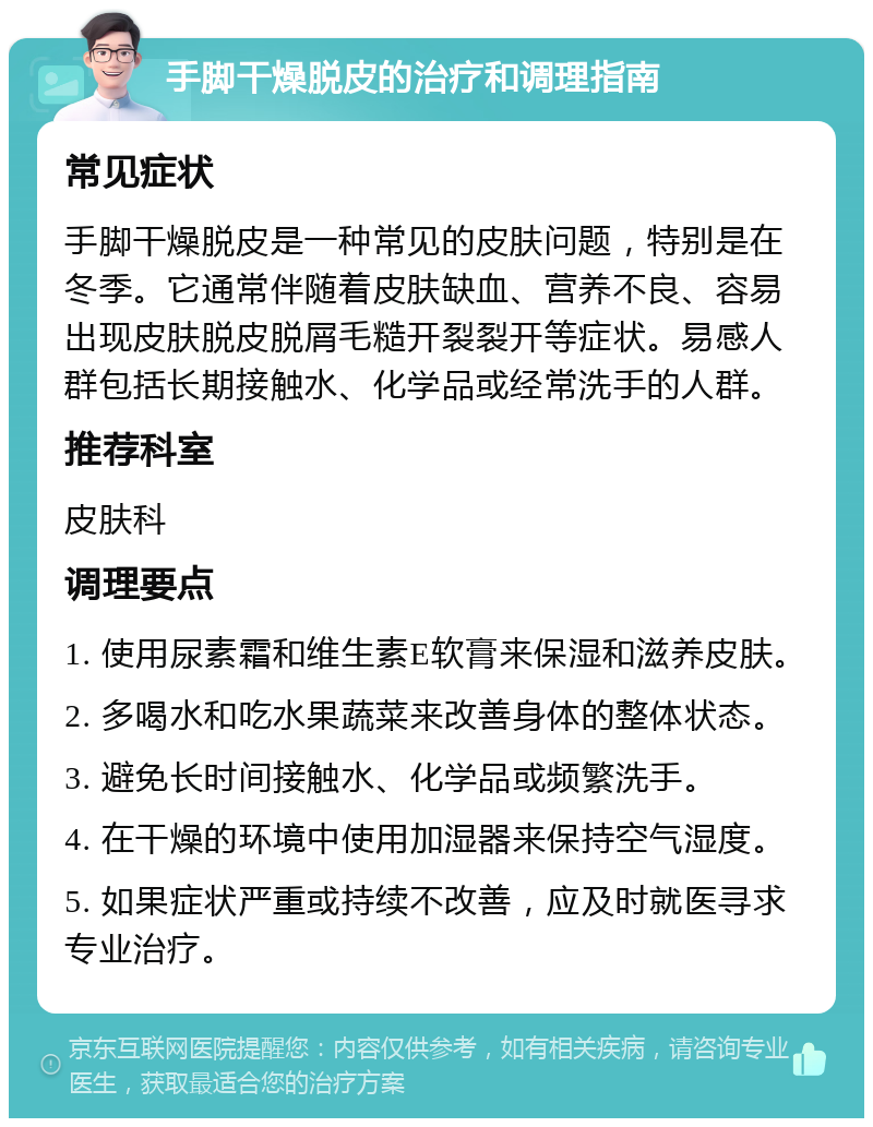 手脚干燥脱皮的治疗和调理指南 常见症状 手脚干燥脱皮是一种常见的皮肤问题，特别是在冬季。它通常伴随着皮肤缺血、营养不良、容易出现皮肤脱皮脱屑毛糙开裂裂开等症状。易感人群包括长期接触水、化学品或经常洗手的人群。 推荐科室 皮肤科 调理要点 1. 使用尿素霜和维生素E软膏来保湿和滋养皮肤。 2. 多喝水和吃水果蔬菜来改善身体的整体状态。 3. 避免长时间接触水、化学品或频繁洗手。 4. 在干燥的环境中使用加湿器来保持空气湿度。 5. 如果症状严重或持续不改善，应及时就医寻求专业治疗。