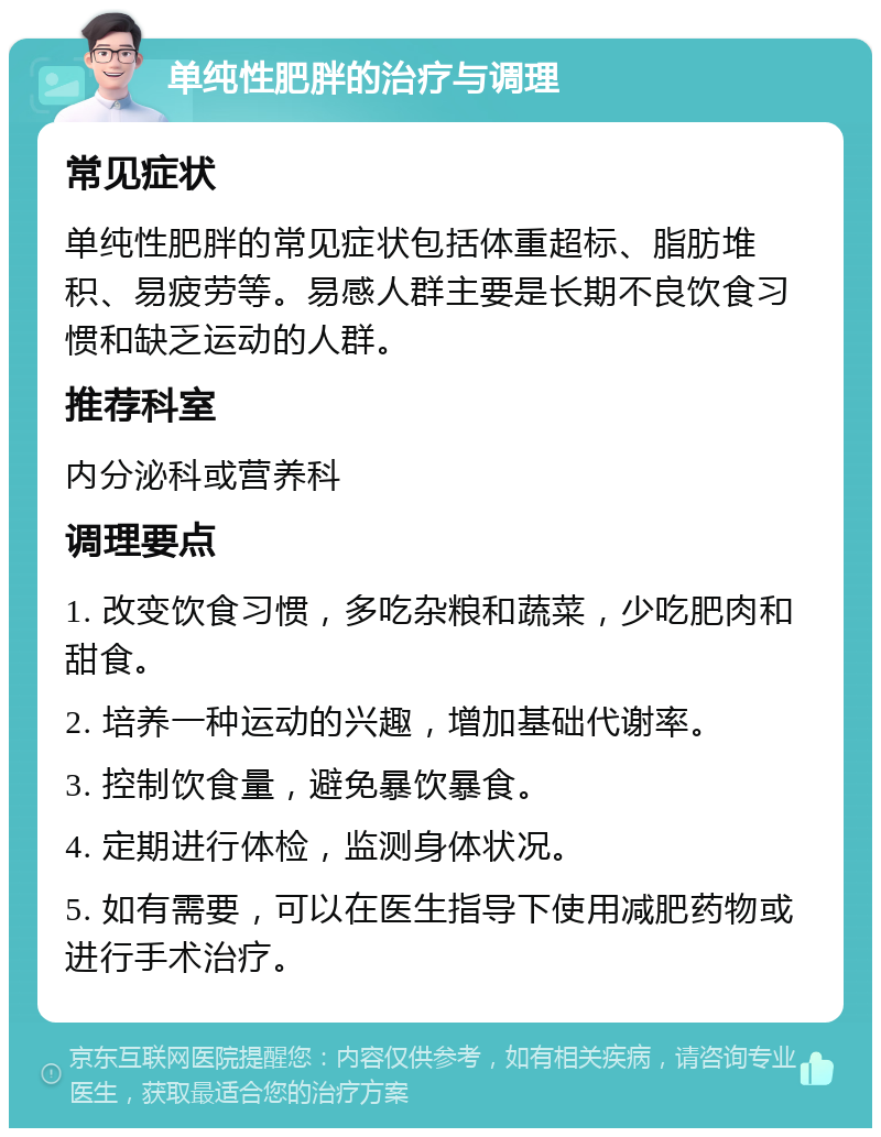 单纯性肥胖的治疗与调理 常见症状 单纯性肥胖的常见症状包括体重超标、脂肪堆积、易疲劳等。易感人群主要是长期不良饮食习惯和缺乏运动的人群。 推荐科室 内分泌科或营养科 调理要点 1. 改变饮食习惯，多吃杂粮和蔬菜，少吃肥肉和甜食。 2. 培养一种运动的兴趣，增加基础代谢率。 3. 控制饮食量，避免暴饮暴食。 4. 定期进行体检，监测身体状况。 5. 如有需要，可以在医生指导下使用减肥药物或进行手术治疗。