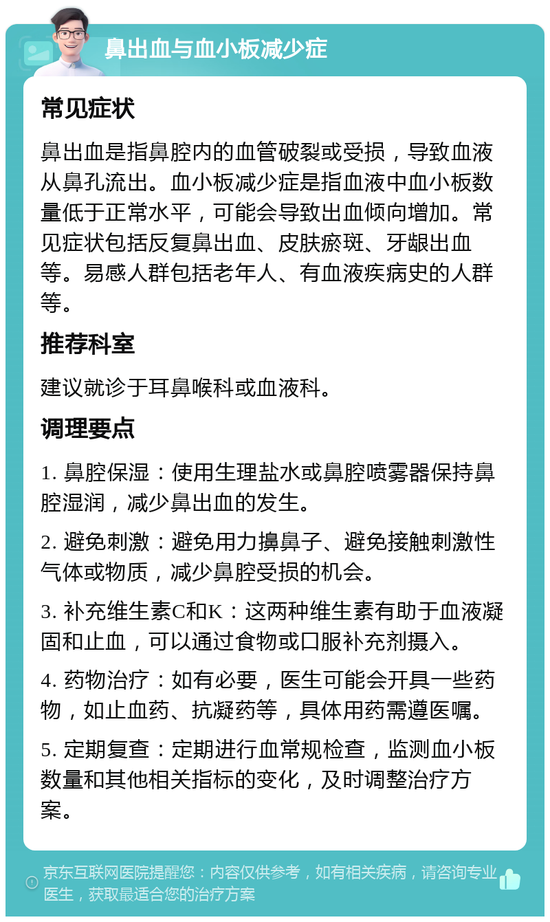 鼻出血与血小板减少症 常见症状 鼻出血是指鼻腔内的血管破裂或受损，导致血液从鼻孔流出。血小板减少症是指血液中血小板数量低于正常水平，可能会导致出血倾向增加。常见症状包括反复鼻出血、皮肤瘀斑、牙龈出血等。易感人群包括老年人、有血液疾病史的人群等。 推荐科室 建议就诊于耳鼻喉科或血液科。 调理要点 1. 鼻腔保湿：使用生理盐水或鼻腔喷雾器保持鼻腔湿润，减少鼻出血的发生。 2. 避免刺激：避免用力擤鼻子、避免接触刺激性气体或物质，减少鼻腔受损的机会。 3. 补充维生素C和K：这两种维生素有助于血液凝固和止血，可以通过食物或口服补充剂摄入。 4. 药物治疗：如有必要，医生可能会开具一些药物，如止血药、抗凝药等，具体用药需遵医嘱。 5. 定期复查：定期进行血常规检查，监测血小板数量和其他相关指标的变化，及时调整治疗方案。