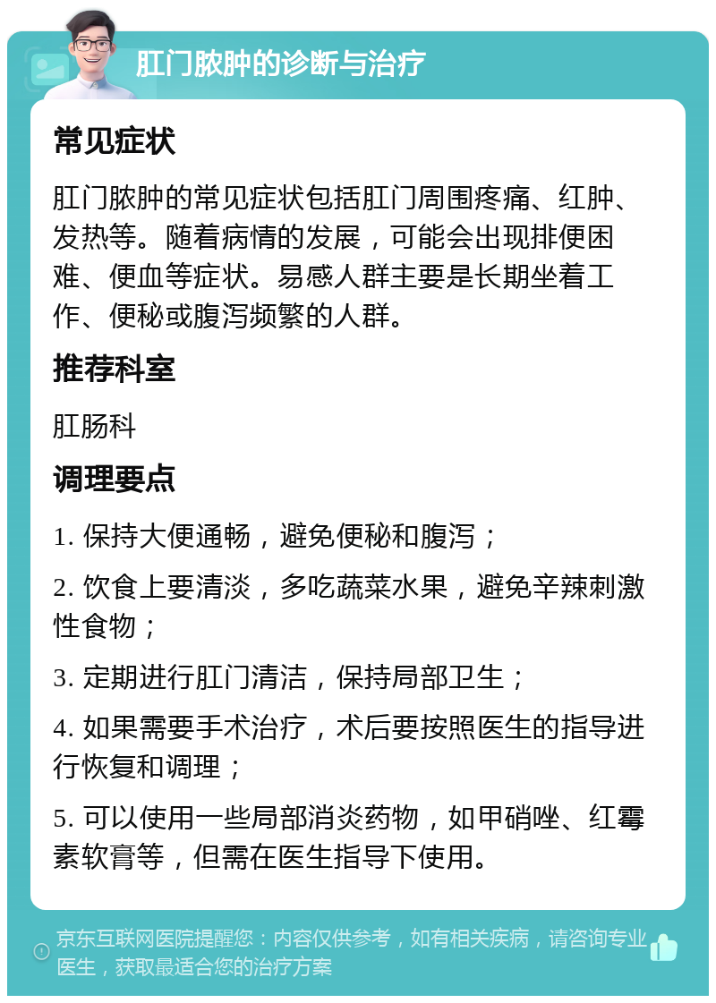 肛门脓肿的诊断与治疗 常见症状 肛门脓肿的常见症状包括肛门周围疼痛、红肿、发热等。随着病情的发展，可能会出现排便困难、便血等症状。易感人群主要是长期坐着工作、便秘或腹泻频繁的人群。 推荐科室 肛肠科 调理要点 1. 保持大便通畅，避免便秘和腹泻； 2. 饮食上要清淡，多吃蔬菜水果，避免辛辣刺激性食物； 3. 定期进行肛门清洁，保持局部卫生； 4. 如果需要手术治疗，术后要按照医生的指导进行恢复和调理； 5. 可以使用一些局部消炎药物，如甲硝唑、红霉素软膏等，但需在医生指导下使用。