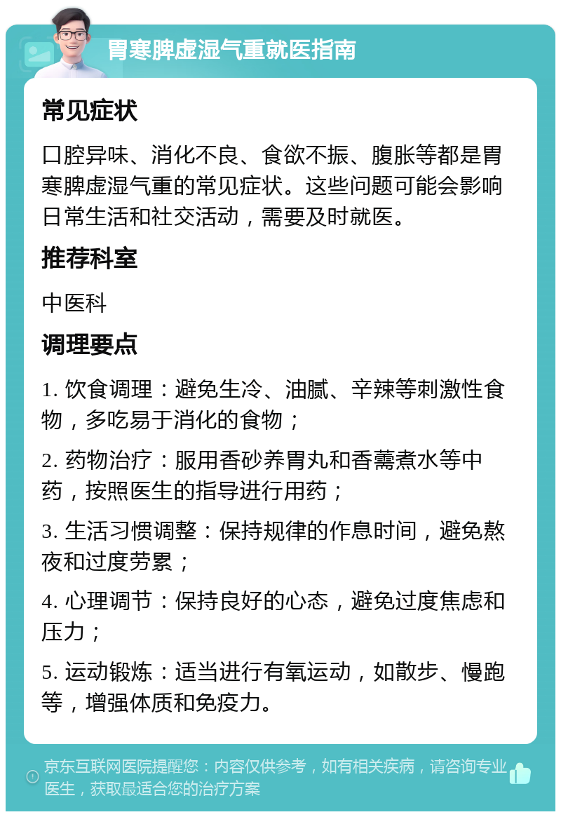 胃寒脾虚湿气重就医指南 常见症状 口腔异味、消化不良、食欲不振、腹胀等都是胃寒脾虚湿气重的常见症状。这些问题可能会影响日常生活和社交活动，需要及时就医。 推荐科室 中医科 调理要点 1. 饮食调理：避免生冷、油腻、辛辣等刺激性食物，多吃易于消化的食物； 2. 药物治疗：服用香砂养胃丸和香薷煮水等中药，按照医生的指导进行用药； 3. 生活习惯调整：保持规律的作息时间，避免熬夜和过度劳累； 4. 心理调节：保持良好的心态，避免过度焦虑和压力； 5. 运动锻炼：适当进行有氧运动，如散步、慢跑等，增强体质和免疫力。