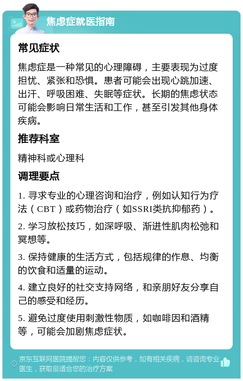 焦虑症就医指南 常见症状 焦虑症是一种常见的心理障碍，主要表现为过度担忧、紧张和恐惧。患者可能会出现心跳加速、出汗、呼吸困难、失眠等症状。长期的焦虑状态可能会影响日常生活和工作，甚至引发其他身体疾病。 推荐科室 精神科或心理科 调理要点 1. 寻求专业的心理咨询和治疗，例如认知行为疗法（CBT）或药物治疗（如SSRI类抗抑郁药）。 2. 学习放松技巧，如深呼吸、渐进性肌肉松弛和冥想等。 3. 保持健康的生活方式，包括规律的作息、均衡的饮食和适量的运动。 4. 建立良好的社交支持网络，和亲朋好友分享自己的感受和经历。 5. 避免过度使用刺激性物质，如咖啡因和酒精等，可能会加剧焦虑症状。