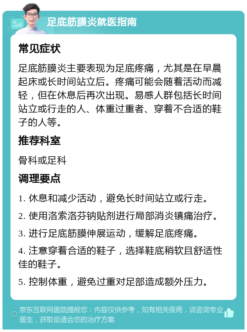 足底筋膜炎就医指南 常见症状 足底筋膜炎主要表现为足底疼痛，尤其是在早晨起床或长时间站立后。疼痛可能会随着活动而减轻，但在休息后再次出现。易感人群包括长时间站立或行走的人、体重过重者、穿着不合适的鞋子的人等。 推荐科室 骨科或足科 调理要点 1. 休息和减少活动，避免长时间站立或行走。 2. 使用洛索洛芬钠贴剂进行局部消炎镇痛治疗。 3. 进行足底筋膜伸展运动，缓解足底疼痛。 4. 注意穿着合适的鞋子，选择鞋底稍软且舒适性佳的鞋子。 5. 控制体重，避免过重对足部造成额外压力。