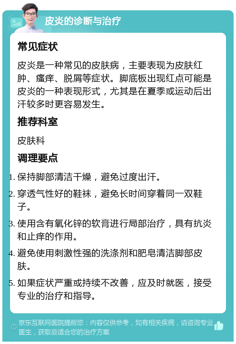 皮炎的诊断与治疗 常见症状 皮炎是一种常见的皮肤病，主要表现为皮肤红肿、瘙痒、脱屑等症状。脚底板出现红点可能是皮炎的一种表现形式，尤其是在夏季或运动后出汗较多时更容易发生。 推荐科室 皮肤科 调理要点 保持脚部清洁干燥，避免过度出汗。 穿透气性好的鞋袜，避免长时间穿着同一双鞋子。 使用含有氧化锌的软膏进行局部治疗，具有抗炎和止痒的作用。 避免使用刺激性强的洗涤剂和肥皂清洁脚部皮肤。 如果症状严重或持续不改善，应及时就医，接受专业的治疗和指导。