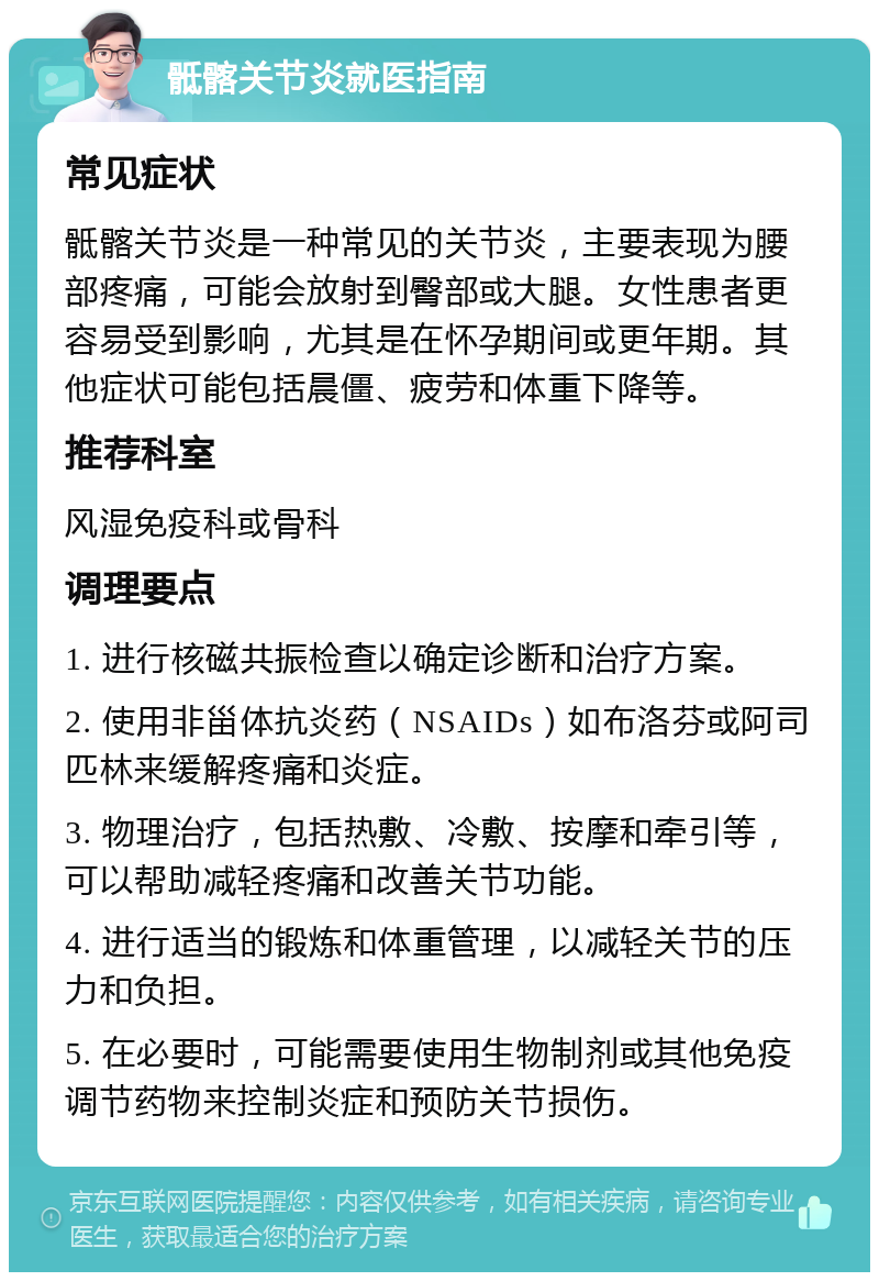 骶髂关节炎就医指南 常见症状 骶髂关节炎是一种常见的关节炎，主要表现为腰部疼痛，可能会放射到臀部或大腿。女性患者更容易受到影响，尤其是在怀孕期间或更年期。其他症状可能包括晨僵、疲劳和体重下降等。 推荐科室 风湿免疫科或骨科 调理要点 1. 进行核磁共振检查以确定诊断和治疗方案。 2. 使用非甾体抗炎药（NSAIDs）如布洛芬或阿司匹林来缓解疼痛和炎症。 3. 物理治疗，包括热敷、冷敷、按摩和牵引等，可以帮助减轻疼痛和改善关节功能。 4. 进行适当的锻炼和体重管理，以减轻关节的压力和负担。 5. 在必要时，可能需要使用生物制剂或其他免疫调节药物来控制炎症和预防关节损伤。