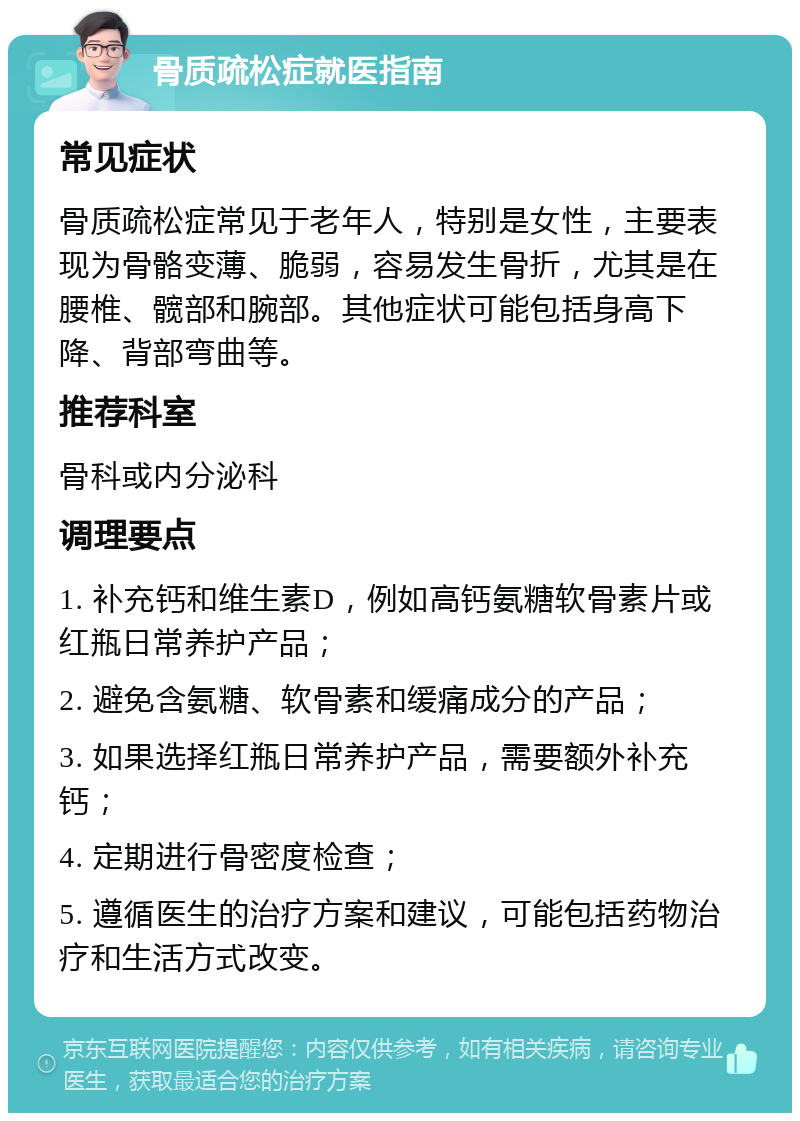 骨质疏松症就医指南 常见症状 骨质疏松症常见于老年人，特别是女性，主要表现为骨骼变薄、脆弱，容易发生骨折，尤其是在腰椎、髋部和腕部。其他症状可能包括身高下降、背部弯曲等。 推荐科室 骨科或内分泌科 调理要点 1. 补充钙和维生素D，例如高钙氨糖软骨素片或红瓶日常养护产品； 2. 避免含氨糖、软骨素和缓痛成分的产品； 3. 如果选择红瓶日常养护产品，需要额外补充钙； 4. 定期进行骨密度检查； 5. 遵循医生的治疗方案和建议，可能包括药物治疗和生活方式改变。