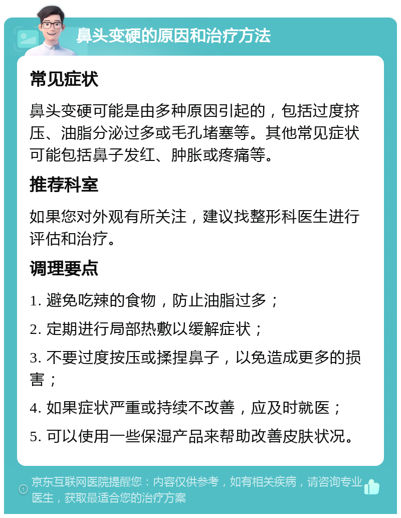 鼻头变硬的原因和治疗方法 常见症状 鼻头变硬可能是由多种原因引起的，包括过度挤压、油脂分泌过多或毛孔堵塞等。其他常见症状可能包括鼻子发红、肿胀或疼痛等。 推荐科室 如果您对外观有所关注，建议找整形科医生进行评估和治疗。 调理要点 1. 避免吃辣的食物，防止油脂过多； 2. 定期进行局部热敷以缓解症状； 3. 不要过度按压或揉捏鼻子，以免造成更多的损害； 4. 如果症状严重或持续不改善，应及时就医； 5. 可以使用一些保湿产品来帮助改善皮肤状况。