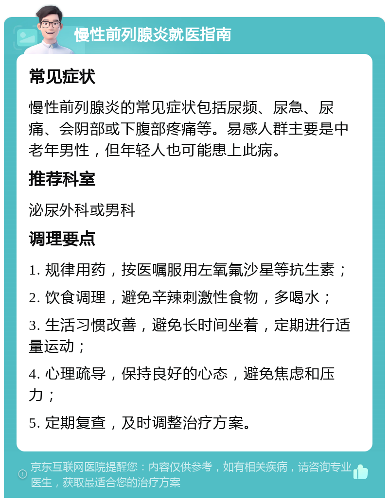 慢性前列腺炎就医指南 常见症状 慢性前列腺炎的常见症状包括尿频、尿急、尿痛、会阴部或下腹部疼痛等。易感人群主要是中老年男性，但年轻人也可能患上此病。 推荐科室 泌尿外科或男科 调理要点 1. 规律用药，按医嘱服用左氧氟沙星等抗生素； 2. 饮食调理，避免辛辣刺激性食物，多喝水； 3. 生活习惯改善，避免长时间坐着，定期进行适量运动； 4. 心理疏导，保持良好的心态，避免焦虑和压力； 5. 定期复查，及时调整治疗方案。