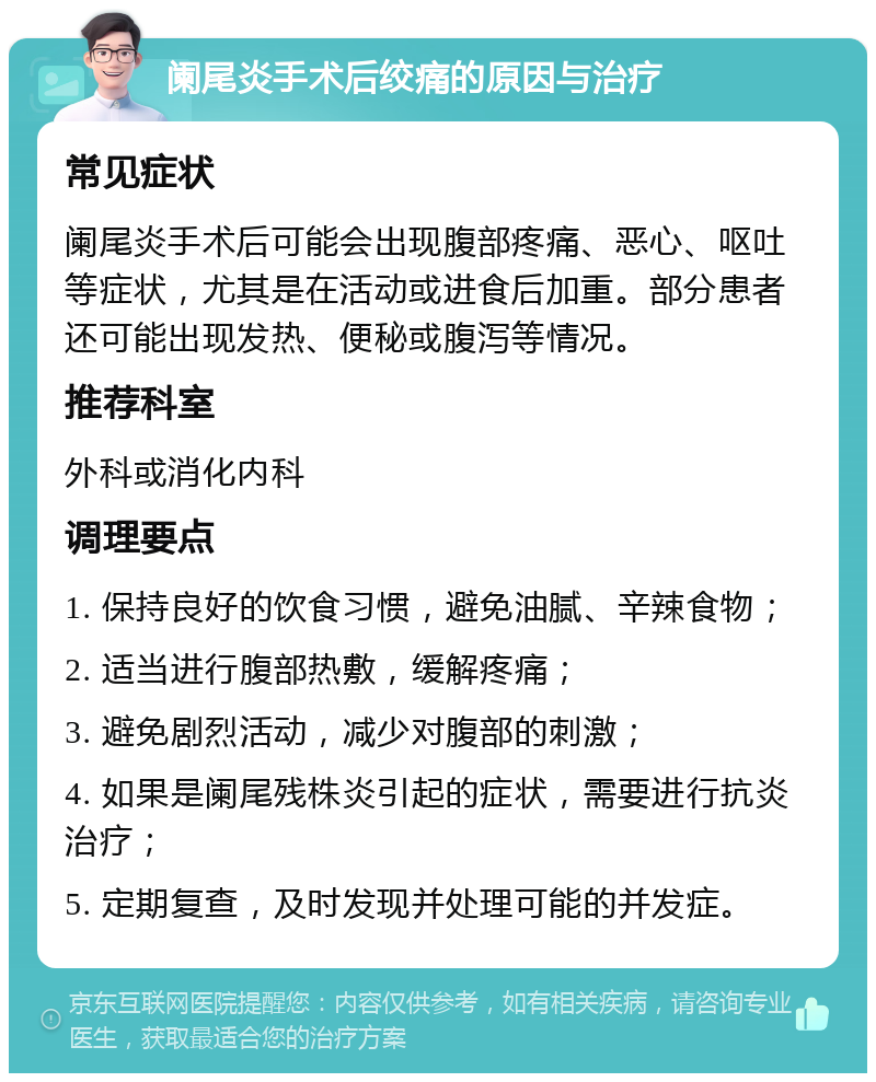 阑尾炎手术后绞痛的原因与治疗 常见症状 阑尾炎手术后可能会出现腹部疼痛、恶心、呕吐等症状，尤其是在活动或进食后加重。部分患者还可能出现发热、便秘或腹泻等情况。 推荐科室 外科或消化内科 调理要点 1. 保持良好的饮食习惯，避免油腻、辛辣食物； 2. 适当进行腹部热敷，缓解疼痛； 3. 避免剧烈活动，减少对腹部的刺激； 4. 如果是阑尾残株炎引起的症状，需要进行抗炎治疗； 5. 定期复查，及时发现并处理可能的并发症。