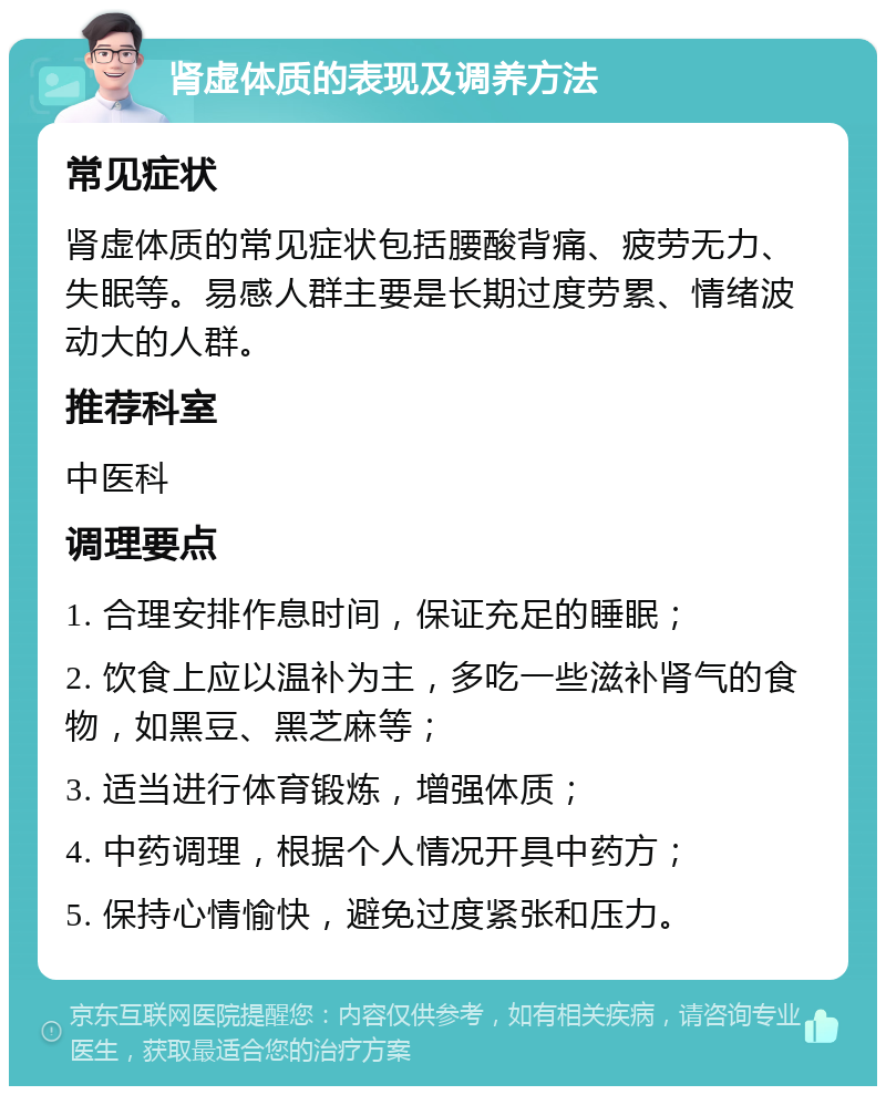 肾虚体质的表现及调养方法 常见症状 肾虚体质的常见症状包括腰酸背痛、疲劳无力、失眠等。易感人群主要是长期过度劳累、情绪波动大的人群。 推荐科室 中医科 调理要点 1. 合理安排作息时间，保证充足的睡眠； 2. 饮食上应以温补为主，多吃一些滋补肾气的食物，如黑豆、黑芝麻等； 3. 适当进行体育锻炼，增强体质； 4. 中药调理，根据个人情况开具中药方； 5. 保持心情愉快，避免过度紧张和压力。