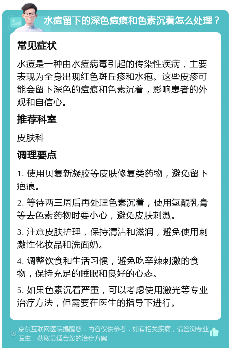 水痘留下的深色痘痕和色素沉着怎么处理？ 常见症状 水痘是一种由水痘病毒引起的传染性疾病，主要表现为全身出现红色斑丘疹和水疱。这些皮疹可能会留下深色的痘痕和色素沉着，影响患者的外观和自信心。 推荐科室 皮肤科 调理要点 1. 使用贝复新凝胶等皮肤修复类药物，避免留下疤痕。 2. 等待两三周后再处理色素沉着，使用氢醌乳膏等去色素药物时要小心，避免皮肤刺激。 3. 注意皮肤护理，保持清洁和滋润，避免使用刺激性化妆品和洗面奶。 4. 调整饮食和生活习惯，避免吃辛辣刺激的食物，保持充足的睡眠和良好的心态。 5. 如果色素沉着严重，可以考虑使用激光等专业治疗方法，但需要在医生的指导下进行。