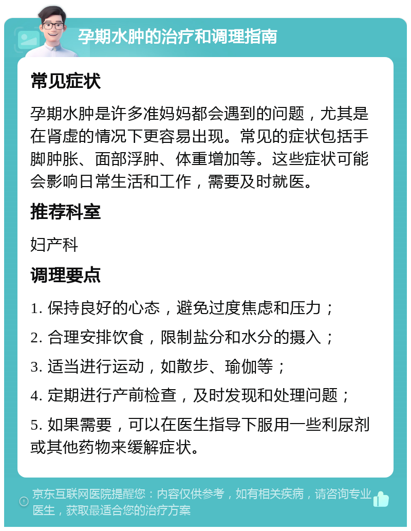 孕期水肿的治疗和调理指南 常见症状 孕期水肿是许多准妈妈都会遇到的问题，尤其是在肾虚的情况下更容易出现。常见的症状包括手脚肿胀、面部浮肿、体重增加等。这些症状可能会影响日常生活和工作，需要及时就医。 推荐科室 妇产科 调理要点 1. 保持良好的心态，避免过度焦虑和压力； 2. 合理安排饮食，限制盐分和水分的摄入； 3. 适当进行运动，如散步、瑜伽等； 4. 定期进行产前检查，及时发现和处理问题； 5. 如果需要，可以在医生指导下服用一些利尿剂或其他药物来缓解症状。