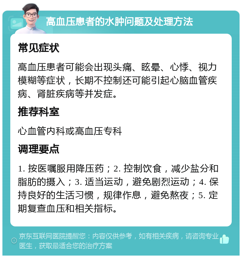 高血压患者的水肿问题及处理方法 常见症状 高血压患者可能会出现头痛、眩晕、心悸、视力模糊等症状，长期不控制还可能引起心脑血管疾病、肾脏疾病等并发症。 推荐科室 心血管内科或高血压专科 调理要点 1. 按医嘱服用降压药；2. 控制饮食，减少盐分和脂肪的摄入；3. 适当运动，避免剧烈运动；4. 保持良好的生活习惯，规律作息，避免熬夜；5. 定期复查血压和相关指标。