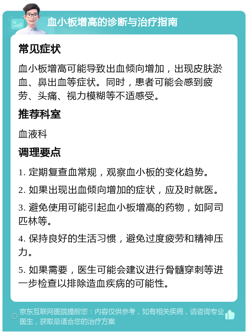 血小板增高的诊断与治疗指南 常见症状 血小板增高可能导致出血倾向增加，出现皮肤淤血、鼻出血等症状。同时，患者可能会感到疲劳、头痛、视力模糊等不适感受。 推荐科室 血液科 调理要点 1. 定期复查血常规，观察血小板的变化趋势。 2. 如果出现出血倾向增加的症状，应及时就医。 3. 避免使用可能引起血小板增高的药物，如阿司匹林等。 4. 保持良好的生活习惯，避免过度疲劳和精神压力。 5. 如果需要，医生可能会建议进行骨髓穿刺等进一步检查以排除造血疾病的可能性。