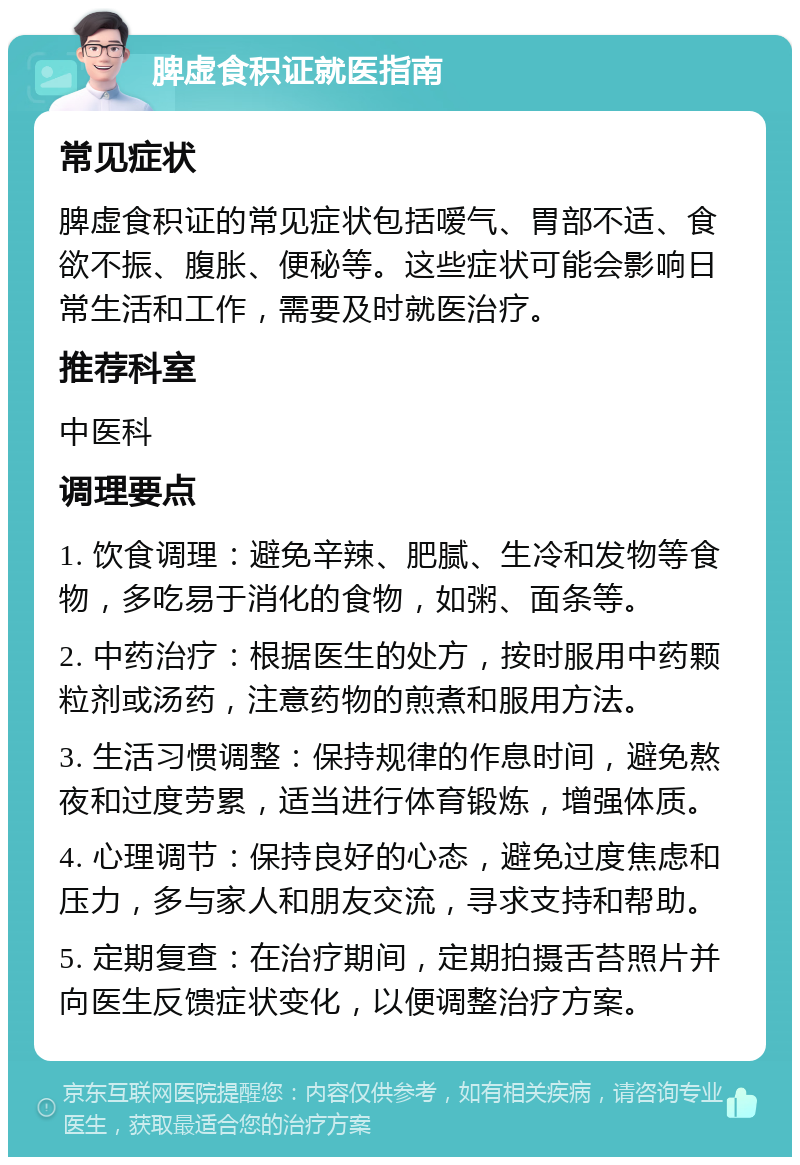 脾虚食积证就医指南 常见症状 脾虚食积证的常见症状包括嗳气、胃部不适、食欲不振、腹胀、便秘等。这些症状可能会影响日常生活和工作，需要及时就医治疗。 推荐科室 中医科 调理要点 1. 饮食调理：避免辛辣、肥腻、生冷和发物等食物，多吃易于消化的食物，如粥、面条等。 2. 中药治疗：根据医生的处方，按时服用中药颗粒剂或汤药，注意药物的煎煮和服用方法。 3. 生活习惯调整：保持规律的作息时间，避免熬夜和过度劳累，适当进行体育锻炼，增强体质。 4. 心理调节：保持良好的心态，避免过度焦虑和压力，多与家人和朋友交流，寻求支持和帮助。 5. 定期复查：在治疗期间，定期拍摄舌苔照片并向医生反馈症状变化，以便调整治疗方案。