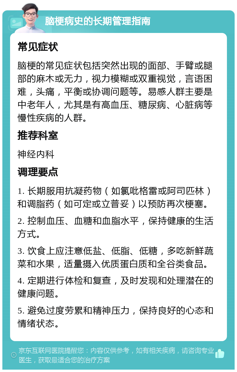 脑梗病史的长期管理指南 常见症状 脑梗的常见症状包括突然出现的面部、手臂或腿部的麻木或无力，视力模糊或双重视觉，言语困难，头痛，平衡或协调问题等。易感人群主要是中老年人，尤其是有高血压、糖尿病、心脏病等慢性疾病的人群。 推荐科室 神经内科 调理要点 1. 长期服用抗凝药物（如氯吡格雷或阿司匹林）和调脂药（如可定或立普妥）以预防再次梗塞。 2. 控制血压、血糖和血脂水平，保持健康的生活方式。 3. 饮食上应注意低盐、低脂、低糖，多吃新鲜蔬菜和水果，适量摄入优质蛋白质和全谷类食品。 4. 定期进行体检和复查，及时发现和处理潜在的健康问题。 5. 避免过度劳累和精神压力，保持良好的心态和情绪状态。