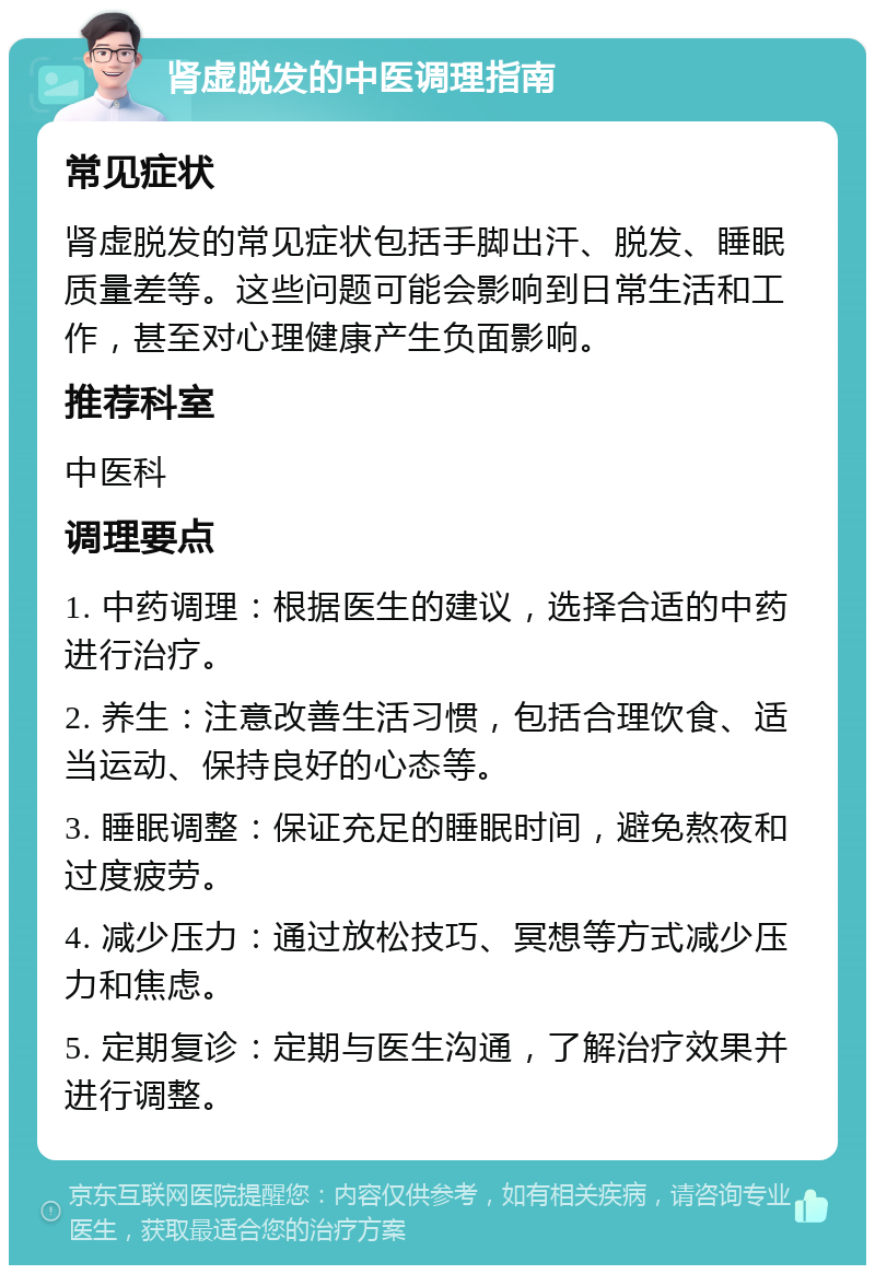 肾虚脱发的中医调理指南 常见症状 肾虚脱发的常见症状包括手脚出汗、脱发、睡眠质量差等。这些问题可能会影响到日常生活和工作，甚至对心理健康产生负面影响。 推荐科室 中医科 调理要点 1. 中药调理：根据医生的建议，选择合适的中药进行治疗。 2. 养生：注意改善生活习惯，包括合理饮食、适当运动、保持良好的心态等。 3. 睡眠调整：保证充足的睡眠时间，避免熬夜和过度疲劳。 4. 减少压力：通过放松技巧、冥想等方式减少压力和焦虑。 5. 定期复诊：定期与医生沟通，了解治疗效果并进行调整。