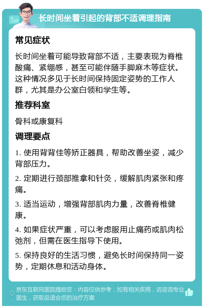 长时间坐着引起的背部不适调理指南 常见症状 长时间坐着可能导致背部不适，主要表现为脊椎酸痛、紧绷感，甚至可能伴随手脚麻木等症状。这种情况多见于长时间保持固定姿势的工作人群，尤其是办公室白领和学生等。 推荐科室 骨科或康复科 调理要点 1. 使用背背佳等矫正器具，帮助改善坐姿，减少背部压力。 2. 定期进行颈部推拿和针灸，缓解肌肉紧张和疼痛。 3. 适当运动，增强背部肌肉力量，改善脊椎健康。 4. 如果症状严重，可以考虑服用止痛药或肌肉松弛剂，但需在医生指导下使用。 5. 保持良好的生活习惯，避免长时间保持同一姿势，定期休息和活动身体。