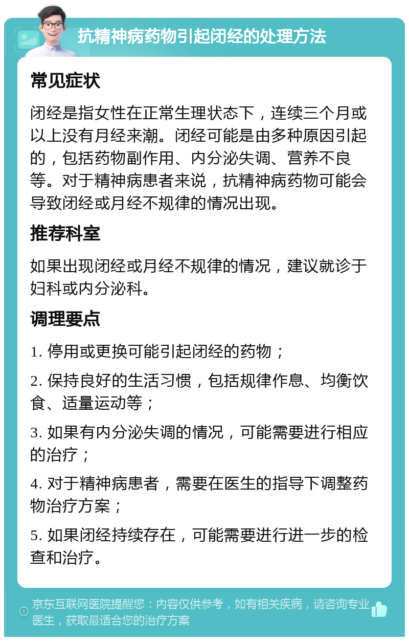 抗精神病药物引起闭经的处理方法 常见症状 闭经是指女性在正常生理状态下，连续三个月或以上没有月经来潮。闭经可能是由多种原因引起的，包括药物副作用、内分泌失调、营养不良等。对于精神病患者来说，抗精神病药物可能会导致闭经或月经不规律的情况出现。 推荐科室 如果出现闭经或月经不规律的情况，建议就诊于妇科或内分泌科。 调理要点 1. 停用或更换可能引起闭经的药物； 2. 保持良好的生活习惯，包括规律作息、均衡饮食、适量运动等； 3. 如果有内分泌失调的情况，可能需要进行相应的治疗； 4. 对于精神病患者，需要在医生的指导下调整药物治疗方案； 5. 如果闭经持续存在，可能需要进行进一步的检查和治疗。