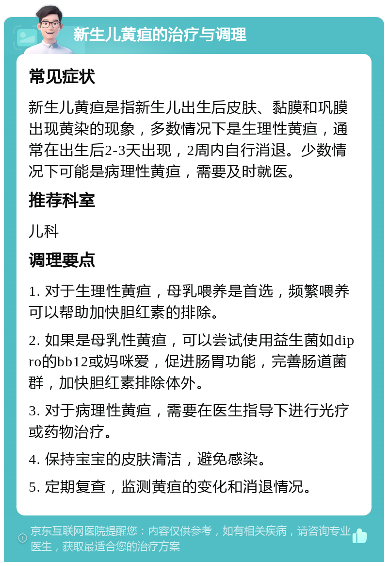 新生儿黄疸的治疗与调理 常见症状 新生儿黄疸是指新生儿出生后皮肤、黏膜和巩膜出现黄染的现象，多数情况下是生理性黄疸，通常在出生后2-3天出现，2周内自行消退。少数情况下可能是病理性黄疸，需要及时就医。 推荐科室 儿科 调理要点 1. 对于生理性黄疸，母乳喂养是首选，频繁喂养可以帮助加快胆红素的排除。 2. 如果是母乳性黄疸，可以尝试使用益生菌如dipro的bb12或妈咪爱，促进肠胃功能，完善肠道菌群，加快胆红素排除体外。 3. 对于病理性黄疸，需要在医生指导下进行光疗或药物治疗。 4. 保持宝宝的皮肤清洁，避免感染。 5. 定期复查，监测黄疸的变化和消退情况。