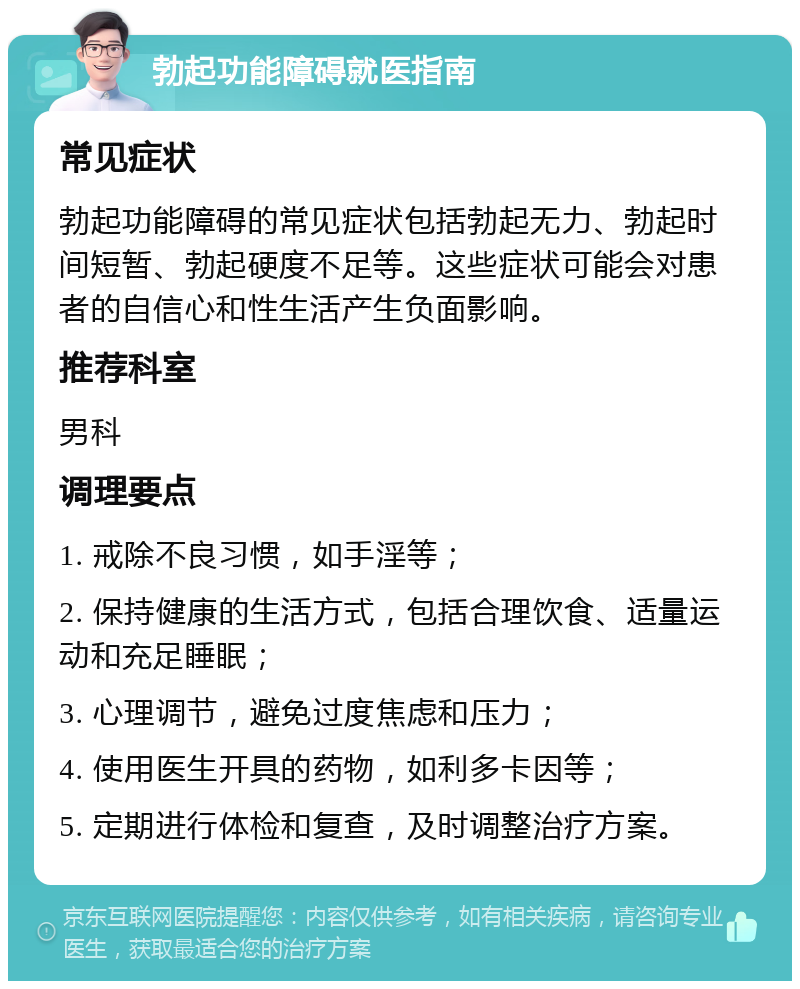 勃起功能障碍就医指南 常见症状 勃起功能障碍的常见症状包括勃起无力、勃起时间短暂、勃起硬度不足等。这些症状可能会对患者的自信心和性生活产生负面影响。 推荐科室 男科 调理要点 1. 戒除不良习惯，如手淫等； 2. 保持健康的生活方式，包括合理饮食、适量运动和充足睡眠； 3. 心理调节，避免过度焦虑和压力； 4. 使用医生开具的药物，如利多卡因等； 5. 定期进行体检和复查，及时调整治疗方案。