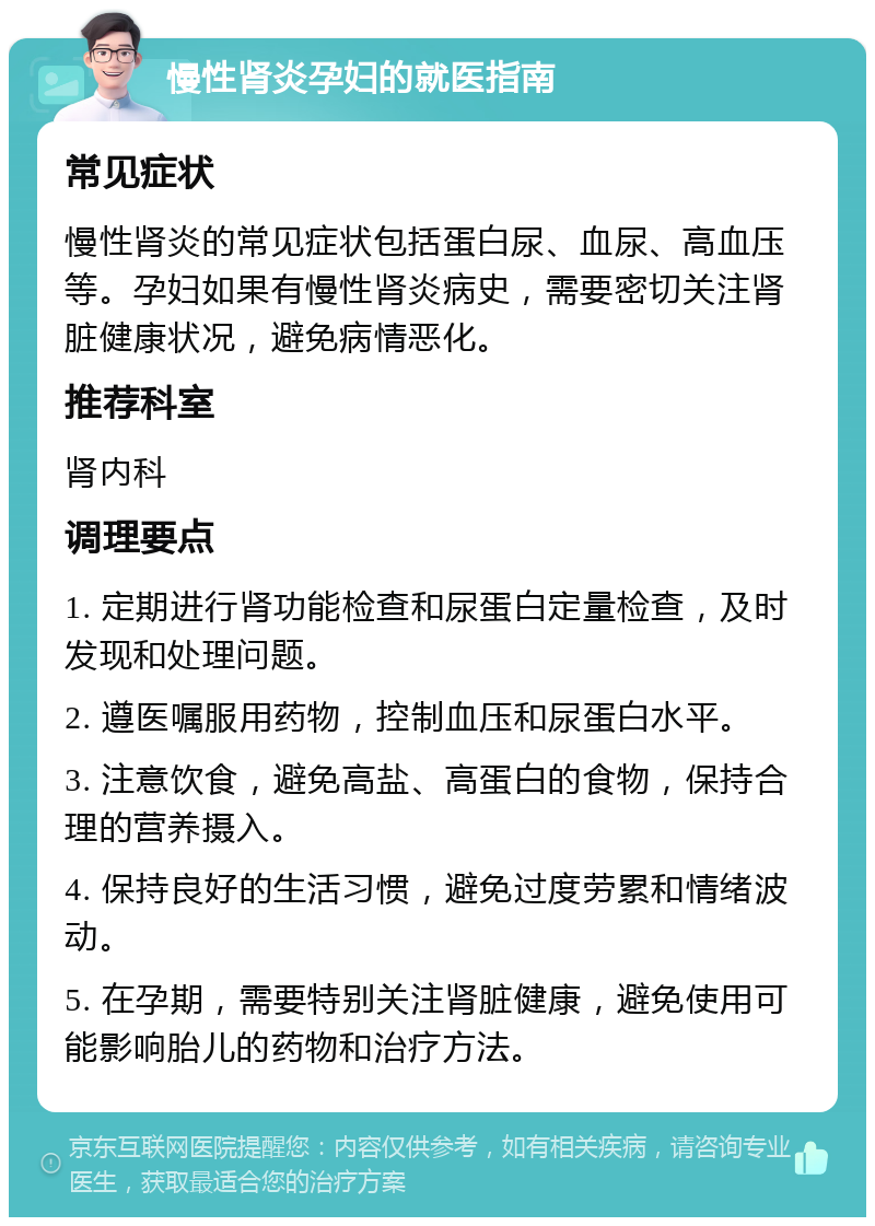 慢性肾炎孕妇的就医指南 常见症状 慢性肾炎的常见症状包括蛋白尿、血尿、高血压等。孕妇如果有慢性肾炎病史，需要密切关注肾脏健康状况，避免病情恶化。 推荐科室 肾内科 调理要点 1. 定期进行肾功能检查和尿蛋白定量检查，及时发现和处理问题。 2. 遵医嘱服用药物，控制血压和尿蛋白水平。 3. 注意饮食，避免高盐、高蛋白的食物，保持合理的营养摄入。 4. 保持良好的生活习惯，避免过度劳累和情绪波动。 5. 在孕期，需要特别关注肾脏健康，避免使用可能影响胎儿的药物和治疗方法。