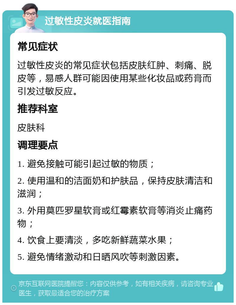 过敏性皮炎就医指南 常见症状 过敏性皮炎的常见症状包括皮肤红肿、刺痛、脱皮等，易感人群可能因使用某些化妆品或药膏而引发过敏反应。 推荐科室 皮肤科 调理要点 1. 避免接触可能引起过敏的物质； 2. 使用温和的洁面奶和护肤品，保持皮肤清洁和滋润； 3. 外用莫匹罗星软膏或红霉素软膏等消炎止痛药物； 4. 饮食上要清淡，多吃新鲜蔬菜水果； 5. 避免情绪激动和日晒风吹等刺激因素。