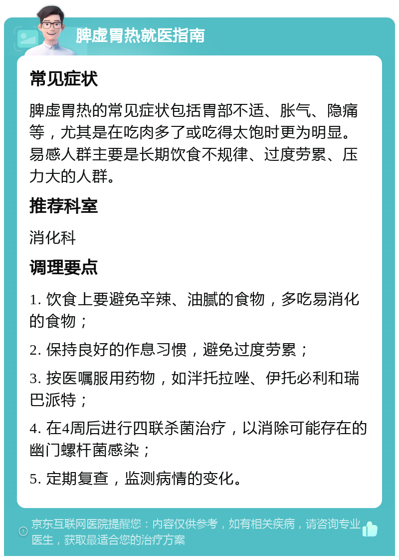 脾虚胃热就医指南 常见症状 脾虚胃热的常见症状包括胃部不适、胀气、隐痛等，尤其是在吃肉多了或吃得太饱时更为明显。易感人群主要是长期饮食不规律、过度劳累、压力大的人群。 推荐科室 消化科 调理要点 1. 饮食上要避免辛辣、油腻的食物，多吃易消化的食物； 2. 保持良好的作息习惯，避免过度劳累； 3. 按医嘱服用药物，如泮托拉唑、伊托必利和瑞巴派特； 4. 在4周后进行四联杀菌治疗，以消除可能存在的幽门螺杆菌感染； 5. 定期复查，监测病情的变化。