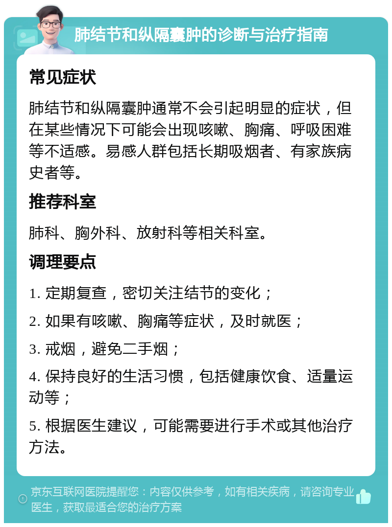 肺结节和纵隔囊肿的诊断与治疗指南 常见症状 肺结节和纵隔囊肿通常不会引起明显的症状，但在某些情况下可能会出现咳嗽、胸痛、呼吸困难等不适感。易感人群包括长期吸烟者、有家族病史者等。 推荐科室 肺科、胸外科、放射科等相关科室。 调理要点 1. 定期复查，密切关注结节的变化； 2. 如果有咳嗽、胸痛等症状，及时就医； 3. 戒烟，避免二手烟； 4. 保持良好的生活习惯，包括健康饮食、适量运动等； 5. 根据医生建议，可能需要进行手术或其他治疗方法。