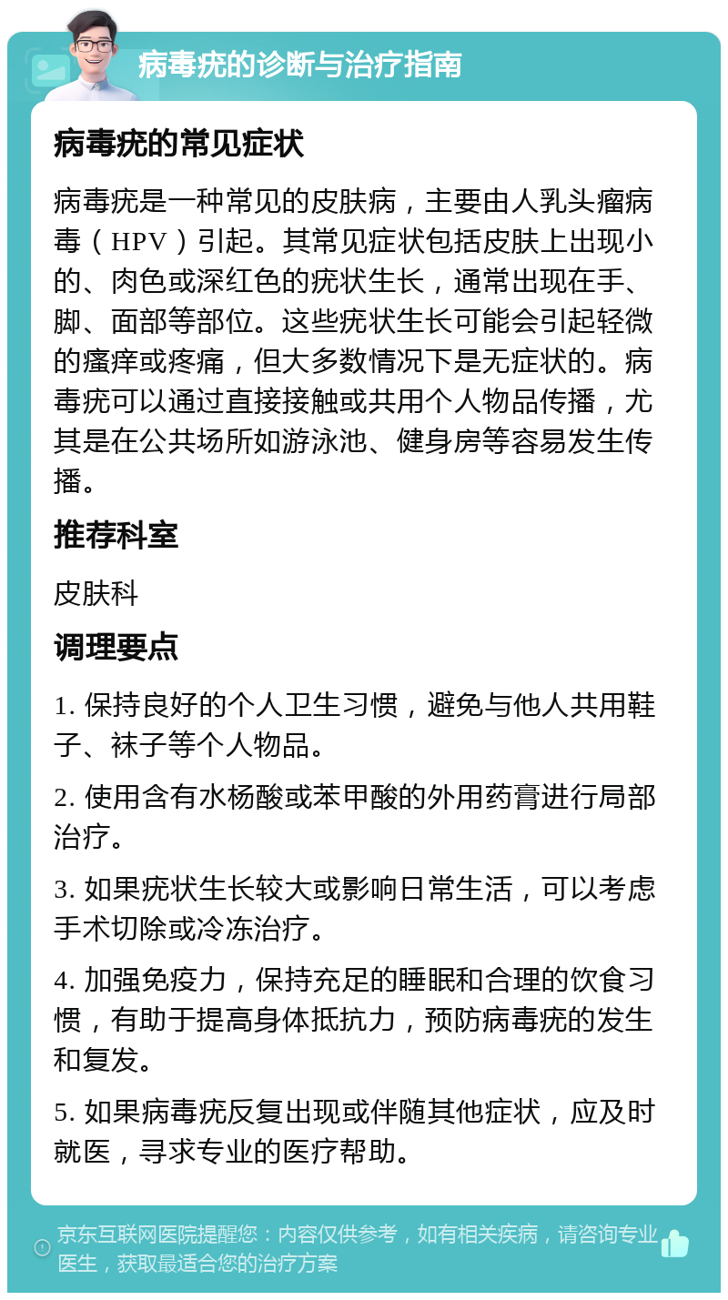 病毒疣的诊断与治疗指南 病毒疣的常见症状 病毒疣是一种常见的皮肤病，主要由人乳头瘤病毒（HPV）引起。其常见症状包括皮肤上出现小的、肉色或深红色的疣状生长，通常出现在手、脚、面部等部位。这些疣状生长可能会引起轻微的瘙痒或疼痛，但大多数情况下是无症状的。病毒疣可以通过直接接触或共用个人物品传播，尤其是在公共场所如游泳池、健身房等容易发生传播。 推荐科室 皮肤科 调理要点 1. 保持良好的个人卫生习惯，避免与他人共用鞋子、袜子等个人物品。 2. 使用含有水杨酸或苯甲酸的外用药膏进行局部治疗。 3. 如果疣状生长较大或影响日常生活，可以考虑手术切除或冷冻治疗。 4. 加强免疫力，保持充足的睡眠和合理的饮食习惯，有助于提高身体抵抗力，预防病毒疣的发生和复发。 5. 如果病毒疣反复出现或伴随其他症状，应及时就医，寻求专业的医疗帮助。