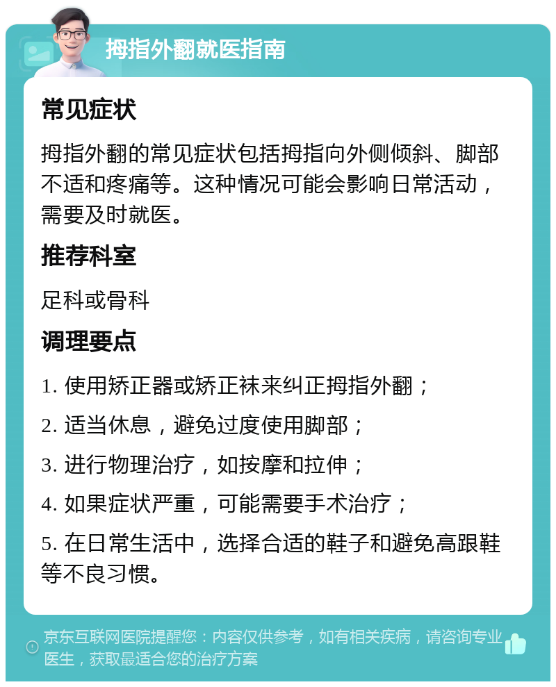 拇指外翻就医指南 常见症状 拇指外翻的常见症状包括拇指向外侧倾斜、脚部不适和疼痛等。这种情况可能会影响日常活动，需要及时就医。 推荐科室 足科或骨科 调理要点 1. 使用矫正器或矫正袜来纠正拇指外翻； 2. 适当休息，避免过度使用脚部； 3. 进行物理治疗，如按摩和拉伸； 4. 如果症状严重，可能需要手术治疗； 5. 在日常生活中，选择合适的鞋子和避免高跟鞋等不良习惯。