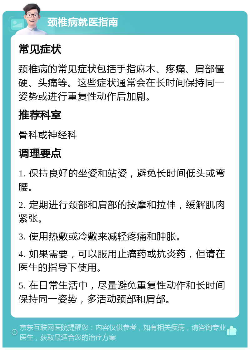 颈椎病就医指南 常见症状 颈椎病的常见症状包括手指麻木、疼痛、肩部僵硬、头痛等。这些症状通常会在长时间保持同一姿势或进行重复性动作后加剧。 推荐科室 骨科或神经科 调理要点 1. 保持良好的坐姿和站姿，避免长时间低头或弯腰。 2. 定期进行颈部和肩部的按摩和拉伸，缓解肌肉紧张。 3. 使用热敷或冷敷来减轻疼痛和肿胀。 4. 如果需要，可以服用止痛药或抗炎药，但请在医生的指导下使用。 5. 在日常生活中，尽量避免重复性动作和长时间保持同一姿势，多活动颈部和肩部。