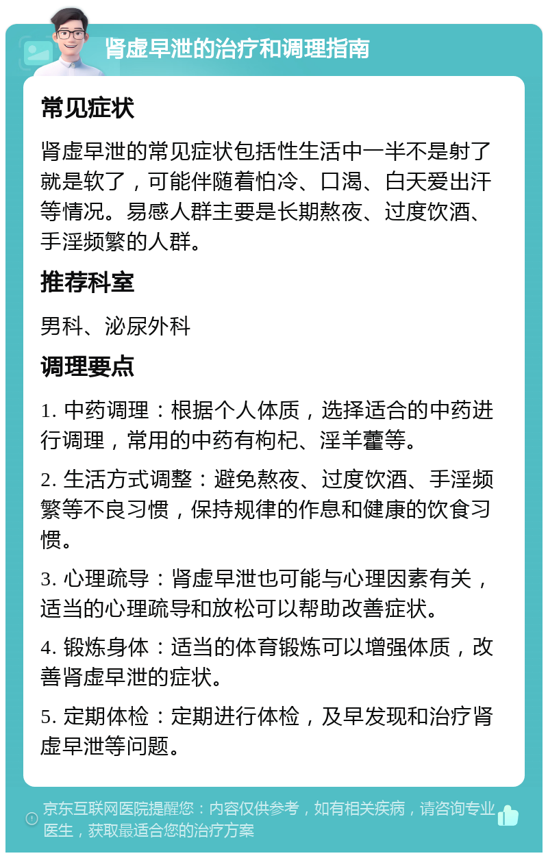 肾虚早泄的治疗和调理指南 常见症状 肾虚早泄的常见症状包括性生活中一半不是射了就是软了，可能伴随着怕冷、口渴、白天爱出汗等情况。易感人群主要是长期熬夜、过度饮酒、手淫频繁的人群。 推荐科室 男科、泌尿外科 调理要点 1. 中药调理：根据个人体质，选择适合的中药进行调理，常用的中药有枸杞、淫羊藿等。 2. 生活方式调整：避免熬夜、过度饮酒、手淫频繁等不良习惯，保持规律的作息和健康的饮食习惯。 3. 心理疏导：肾虚早泄也可能与心理因素有关，适当的心理疏导和放松可以帮助改善症状。 4. 锻炼身体：适当的体育锻炼可以增强体质，改善肾虚早泄的症状。 5. 定期体检：定期进行体检，及早发现和治疗肾虚早泄等问题。