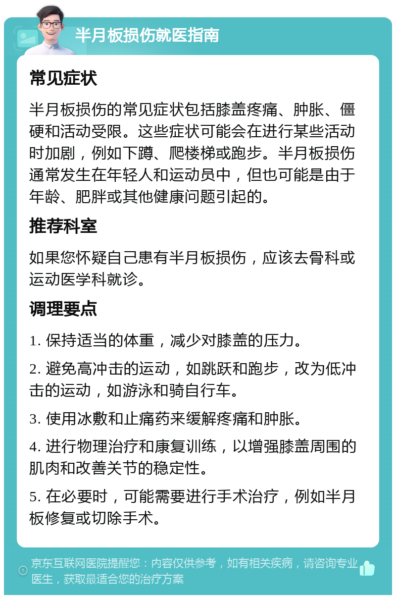 半月板损伤就医指南 常见症状 半月板损伤的常见症状包括膝盖疼痛、肿胀、僵硬和活动受限。这些症状可能会在进行某些活动时加剧，例如下蹲、爬楼梯或跑步。半月板损伤通常发生在年轻人和运动员中，但也可能是由于年龄、肥胖或其他健康问题引起的。 推荐科室 如果您怀疑自己患有半月板损伤，应该去骨科或运动医学科就诊。 调理要点 1. 保持适当的体重，减少对膝盖的压力。 2. 避免高冲击的运动，如跳跃和跑步，改为低冲击的运动，如游泳和骑自行车。 3. 使用冰敷和止痛药来缓解疼痛和肿胀。 4. 进行物理治疗和康复训练，以增强膝盖周围的肌肉和改善关节的稳定性。 5. 在必要时，可能需要进行手术治疗，例如半月板修复或切除手术。