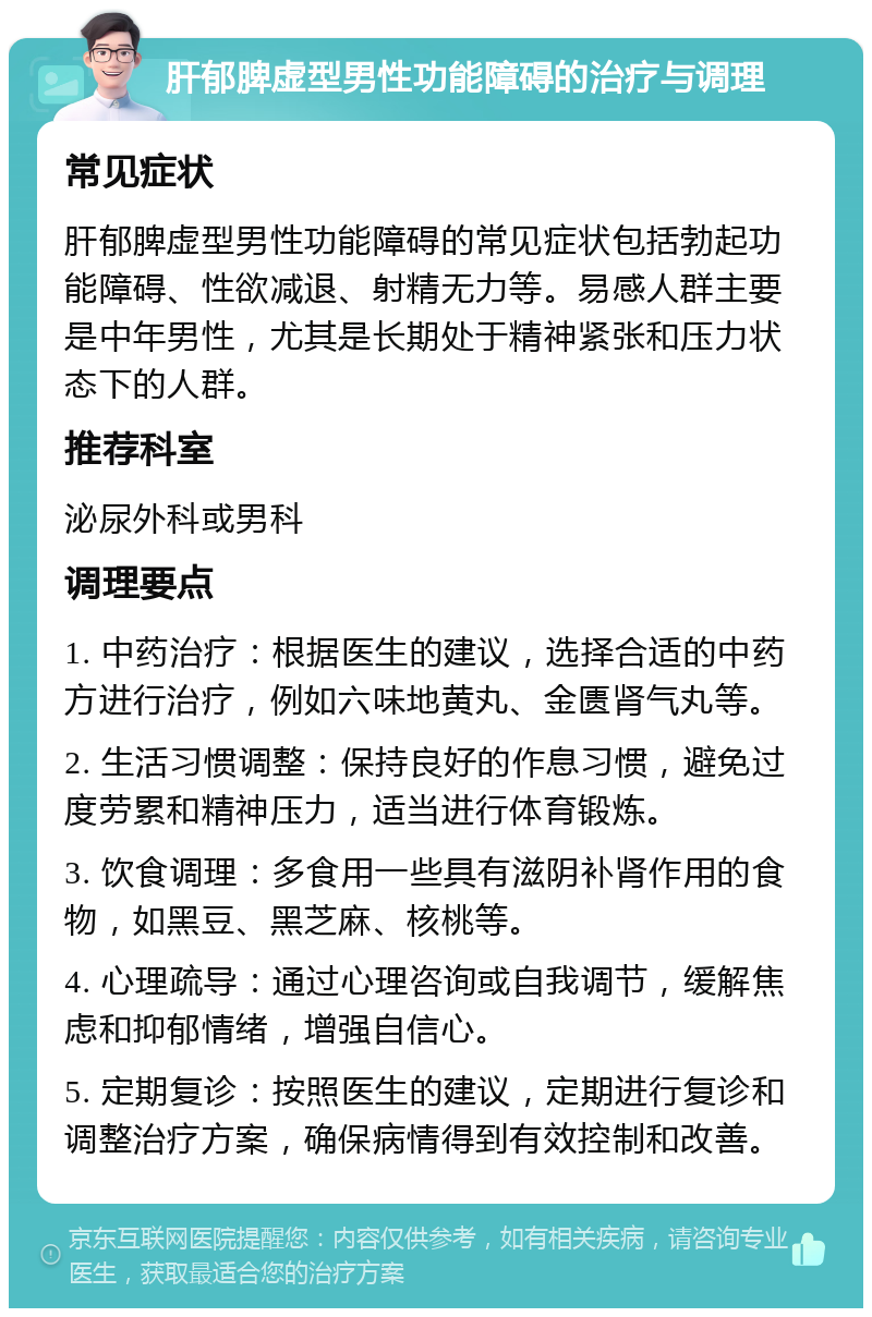 肝郁脾虚型男性功能障碍的治疗与调理 常见症状 肝郁脾虚型男性功能障碍的常见症状包括勃起功能障碍、性欲减退、射精无力等。易感人群主要是中年男性，尤其是长期处于精神紧张和压力状态下的人群。 推荐科室 泌尿外科或男科 调理要点 1. 中药治疗：根据医生的建议，选择合适的中药方进行治疗，例如六味地黄丸、金匮肾气丸等。 2. 生活习惯调整：保持良好的作息习惯，避免过度劳累和精神压力，适当进行体育锻炼。 3. 饮食调理：多食用一些具有滋阴补肾作用的食物，如黑豆、黑芝麻、核桃等。 4. 心理疏导：通过心理咨询或自我调节，缓解焦虑和抑郁情绪，增强自信心。 5. 定期复诊：按照医生的建议，定期进行复诊和调整治疗方案，确保病情得到有效控制和改善。