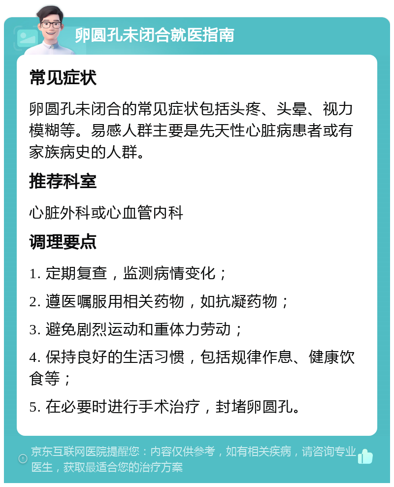 卵圆孔未闭合就医指南 常见症状 卵圆孔未闭合的常见症状包括头疼、头晕、视力模糊等。易感人群主要是先天性心脏病患者或有家族病史的人群。 推荐科室 心脏外科或心血管内科 调理要点 1. 定期复查，监测病情变化； 2. 遵医嘱服用相关药物，如抗凝药物； 3. 避免剧烈运动和重体力劳动； 4. 保持良好的生活习惯，包括规律作息、健康饮食等； 5. 在必要时进行手术治疗，封堵卵圆孔。