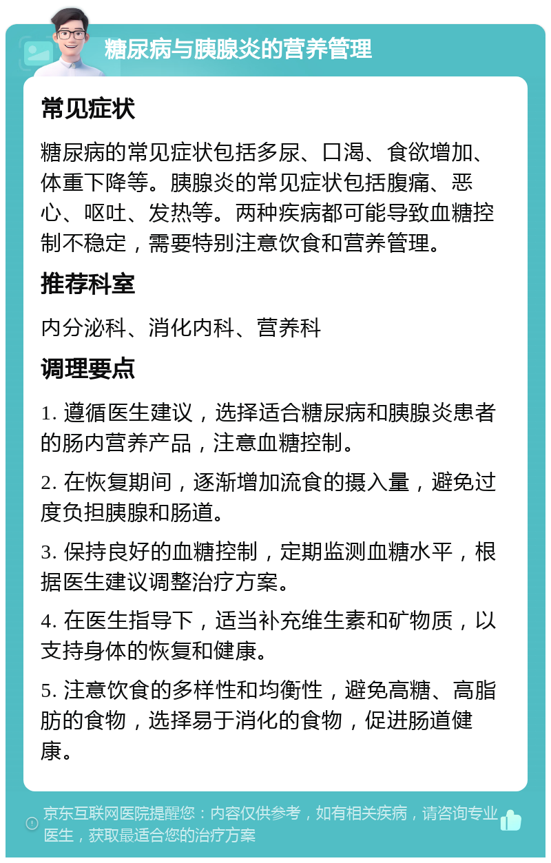 糖尿病与胰腺炎的营养管理 常见症状 糖尿病的常见症状包括多尿、口渴、食欲增加、体重下降等。胰腺炎的常见症状包括腹痛、恶心、呕吐、发热等。两种疾病都可能导致血糖控制不稳定，需要特别注意饮食和营养管理。 推荐科室 内分泌科、消化内科、营养科 调理要点 1. 遵循医生建议，选择适合糖尿病和胰腺炎患者的肠内营养产品，注意血糖控制。 2. 在恢复期间，逐渐增加流食的摄入量，避免过度负担胰腺和肠道。 3. 保持良好的血糖控制，定期监测血糖水平，根据医生建议调整治疗方案。 4. 在医生指导下，适当补充维生素和矿物质，以支持身体的恢复和健康。 5. 注意饮食的多样性和均衡性，避免高糖、高脂肪的食物，选择易于消化的食物，促进肠道健康。