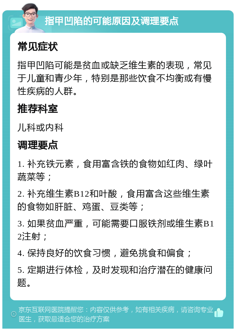 指甲凹陷的可能原因及调理要点 常见症状 指甲凹陷可能是贫血或缺乏维生素的表现，常见于儿童和青少年，特别是那些饮食不均衡或有慢性疾病的人群。 推荐科室 儿科或内科 调理要点 1. 补充铁元素，食用富含铁的食物如红肉、绿叶蔬菜等； 2. 补充维生素B12和叶酸，食用富含这些维生素的食物如肝脏、鸡蛋、豆类等； 3. 如果贫血严重，可能需要口服铁剂或维生素B12注射； 4. 保持良好的饮食习惯，避免挑食和偏食； 5. 定期进行体检，及时发现和治疗潜在的健康问题。